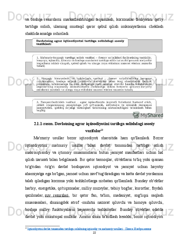va   boshqa   resurslarni   markazlashtirilgan   taqsimlash,   korxonalar   faoliyatini   qat'iy
tartibga   solish,   ularning   mustaqil   qaror   qabul   qilish   imkoniyatlarini   cheklash
shaklida amalga oshiriladi.
2.1.1-rasm. Davlatning agrar iqtisodiyotini tartibga solishdagi asosiy
vazifalar 13
Ma'muriy   usullar   bozor   iqtisodiyoti   sharoitida   ham   qo'llaniladi.   Bozor
iqtisodiyotini   ma'muriy   usullar   bilan   davlat   tomonidan   tartibga   solish
makroiqtisodiy   va   ijtimoiy   muammolarni   butun   jamiyat   manfaatlari   uchun   hal
qilish zarurati bilan belgilanadi. Bir qator tarmoqlar, ob'ektlarni to'liq yoki qisman
to'g'ridan   -to'g'ri   davlat   boshqaruvi   iqtisodiyot   va   jamiyat   uchun   hayotiy
ahamiyatga ega bo'lgan, jamoat uchun xavf tug'diradigan va katta davlat yordamini
talab qiladigan korxona yoki tashkilotlarga nisbatan qo'llaniladi. Bunday ob'ektlar
harbiy, energetika, qo'riqxonalar, milliy muzeylar, tabiiy bog'lar, kurortlar, foydali
qazilmalar,   suv   resurslari ,   bir   qator   fan,   ta'lim,   madaniyat,   sog'liqni   saqlash
muassasalari,   shuningdek   atrof   -muhitni   nazorat   qiluvchi   va   himoya   qiluvchi,
boshqa   milliy   funktsiyalarni   bajaruvchi   tashkilotlar.   Bunday   ob'ektlar   odatda
davlat yoki munitsipal mulkdir. Ammo shuni ta'kidlash kerakki, bozor iqtisodiyoti
13
  Iqtisodiyotni davlat tomonidan tartibga solishning iqtisodiy va ma'muriy usullari -     Поиск        Изображения   
22 