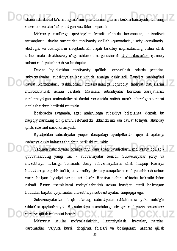 sharoitida davlat ta'sirining ma'muriy usullarining ta'siri keskin kamayadi, ularning
mazmuni va ular hal qiladigan vazifalar o'zgaradi.
Ma'muriy   usullarga   quyidagilar   kiradi:   alohida   korxonalar,   iqtisodiyot
tarmoqlarini   davlat   tomonidan   moliyaviy   qo'llab   -quvvatlash,   ilmiy   -texnikaviy,
ekologik   va   boshqalarni   rivojlantirish   orqali   tarkibiy   inqirozlarning   oldini   olish
uchun makrostrukturaviy o'zgarishlarni amalga oshirish.   davlat dasturlari , ijtimoiy
sohani moliyalashtirish va boshqalar.
Davlat   byudjetidan   moliyaviy   qo'llab   -quvvatlash   odatda   grantlar,
subventsiyalar,   subsidiyalar   ko'rinishida   amalga   oshiriladi.   Byudjet   mablag'lari
davlat   korxonalari,   tashkilotlari,   muassasalariga   iqtisodiy   faoliyat   natijalarini
muvozanatlash   uchun   beriladi.   Masalan,   subsidiyalar   korxona   xarajatlarini
qoplamaydigan   mahsulotlarini   davlat   narxlarida   sotish   orqali   etkazilgan   zararni
qoplash uchun berilishi mumkin.
Boshqacha   aytganda,   agar   mahsulotga   subsidiya   belgilansa,   demak,   bu
haqiqiy narxning bir qismini iste'molchi, ikkinchisini esa davlat to'laydi. Shunday
qilib, iste'mol narxi kamayadi.
Byudjetdan   subsidiyalar   yuqori   darajadagi   byudjetlardan   quyi   darajalarga
qadar yakuniy balanslash uchun berilishi mumkin.
Yaqinda subsidiyalar o'rniga quyi darajadagi byudjetlarni moliyaviy qo'llab -
quvvatlashning   yangi   turi   -   subvensiyalar   berildi.   Subvensiyalar   joriy   va
investitsiya   turlariga   bo'linadi.   Joriy   subventsiyalarni   olish   huquqi   Rossiya
hududlariga tegishli bo'lib, unda milliy ijtimoiy xarajatlarni moliyalashtirish uchun
zarur   bo'lgan   byudjet   xarajatlari   ulushi   Rossiya   uchun   o'rtacha   ko'rsatkichdan
oshadi.   Butun   mamlakatni   moliyalashtirish   uchun   byudjeti   etarli   bo'lmagan
hududlar   kapital qo'yilmalar , investitsiya subventsiyalari huquqiga ega.
Subvensiyalardan   farqli   o'laroq,   subsidiyalar   ishlatilmasa   yoki   noto'g'ri
ishlatilsa   qaytarilmaydi.   Bu   subsidiya   oluvchilarga   olingan   moliyaviy   resurslarni
manevr qilish imkonini beradi.
Ma'muriy   usullar   me'yorlashtirish,   litsenziyalash,   kvotalar,   narxlar,
daromadlar,   valyuta   kursi,   chegirma   foizlari   va   boshqalarni   nazorat   qilish
23 