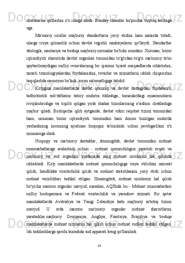 choralarini   qo'llashni   o'z  ichiga oladi.  Bunday  choralar  ko'pincha  buyruq kuchiga
ega.
Ma'muriy   usullar   majburiy   standartlarni   joriy   etishni   ham   nazarda   tutadi,
ularga   rioya   qilmaslik   uchun   davlat   tegishli   sanksiyalarni   qo'llaydi.   Standartlar
ekologik, sanitariya va boshqa majburiy normalar bo'lishi mumkin. Xususan, bozor
iqtisodiyoti   sharoitida   davlat   organlari   tomonidan   to'g'ridan-to'g'ri   ma'muriy   ta'sir
qaytarilmaydigan   milliy   resurslarning   bir   qismini   tijorat   maqsadlarida   ishlatishni,
zararli  texnologiyalardan  foydalanishni,  tovarlar   va  xizmatlarni   ishlab  chiqarishni
taqiqlashda namoyon bo'ladi. inson salomatligiga tahdid.
Ko'pgina   mamlakatlarda   davlat   qonuniy   va   davlat   dastagidan   foydalanib,
tadbirkorlik   sub'ektlarini   tabiiy   muhitni   tiklashga,   tumanlardagi   muammolarni
rivojlantirishga   va   tiqilib   qolgan   yirik   shahar   tizimlarining   o'sishini   cheklashga
majbur   qiladi.   Boshqacha   qilib   aytganda,   davlat   erkin   raqobat   tizimi   tomonidan
ham,   umuman   bozor   iqtisodiyoti   tomonidan   ham   doimo   buzilgan   muhitda
yashashning   insonning   ajralmas   huquqini   ta'minlash   uchun   javobgarlikni   o'z
zimmasiga oladi.
Huquqiy   va   ma'muriy   dastaklar,   shuningdek,   davlat   tomonidan   mehnat
munosabatlariga   aralashish   uchun   -   mehnat   qonunchiligini   yaratish   orqali   va
ma'muriy   va   sud   organlari   yordamida   aniq   mehnat   nizolarini   hal   qilishda
ishlatiladi.   Ko'p   mamlakatlarda   mehnat   qonunchiligiga   rioya   etilishini   nazorat
qilish,   bandlikka   vositachilik   qilish   va   mehnat   statistikasini   joriy   etish   uchun
mehnat   vazirliklari   tashkil   etilgan.   Shuningdek,   mehnat   nizolarini   hal   qilish
bo'yicha   maxsus   organlar   mavjud,   masalan,   AQShda   bu   -   Mehnat   munosabatlari
milliy   boshqarmasi   va   Federal   vositachilik   va   yarashuv   xizmati.   Bir   qator
mamlakatlarda   Avstraliya   va   Yangi   Zelandiya   kabi   majburiy   arbitraj   tizimi
mavjud.   U   erda   maxsus   ma'muriy   organlar   mehnat   sharoitlarini
yaratadilar   majburiy .   Germaniya,   Angliya,   Frantsiya,   Braziliya   va   boshqa
mamlakatlarda   mehnat   nizolarini   hal   qilish   uchun   mehnat   sudlari   tashkil   etilgan.
Ish tashlashlarga qarshi kurashda sud apparati keng qo'llaniladi.
24 