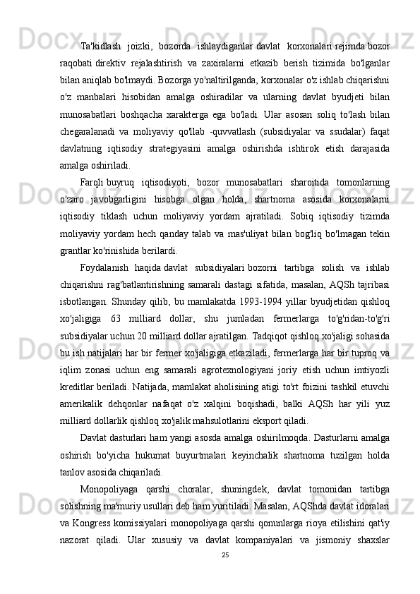 Ta'kidlash   joizki,   bozorda   ishlaydiganlar   davlat   korxonalari   rejimda   bozor
raqobati   direktiv   rejalashtirish   va   zaxiralarni   etkazib   berish   tizimida   bo'lganlar
bilan aniqlab bo'lmaydi. Bozorga yo'naltirilganda, korxonalar o'z ishlab chiqarishni
o'z   manbalari   hisobidan   amalga   oshiradilar   va   ularning   davlat   byudjeti   bilan
munosabatlari   boshqacha   xarakterga   ega   bo'ladi.   Ular   asosan   soliq   to'lash   bilan
chegaralanadi   va   moliyaviy   qo'llab   -quvvatlash   (subsidiyalar   va   ssudalar)   faqat
davlatning   iqtisodiy   strategiyasini   amalga   oshirishda   ishtirok   etish   darajasida
amalga oshiriladi.
Farqli   buyruq   iqtisodiyoti ,   bozor   munosabatlari   sharoitida   tomonlarning
o'zaro   javobgarligini   hisobga   olgan   holda,   shartnoma   asosida   korxonalarni
iqtisodiy   tiklash   uchun   moliyaviy   yordam   ajratiladi.   Sobiq   iqtisodiy   tizimda
moliyaviy   yordam   hech   qanday   talab   va   mas'uliyat   bilan   bog'liq   bo'lmagan   tekin
grantlar ko'rinishida berilardi.
Foydalanish   haqida   davlat   subsidiyalari   bozorni   tartibga   solish   va   ishlab
chiqarishni   rag'batlantirishning   samarali   dastagi   sifatida,   masalan,   AQSh   tajribasi
isbotlangan.   Shunday   qilib,   bu   mamlakatda   1993-1994   yillar   byudjetidan   qishloq
xo'jaligiga   63   milliard   dollar,   shu   jumladan   fermerlarga   to'g'ridan-to'g'ri
subsidiyalar uchun 20 milliard dollar ajratilgan.   T adqiqot   qishloq xo'jaligi sohasida
bu ish natijalari har bir fermer xo'jaligiga etkaziladi, fermerlarga har bir tuproq va
iqlim   zonasi   uchun   eng   samarali   agrotexnologiyani   joriy   etish   uchun   imtiyozli
kreditlar  beriladi. Natijada, mamlakat  aholisining atigi to'rt  foizini  tashkil  etuvchi
amerikalik   dehqonlar   nafaqat   o'z   xalqini   boqishadi,   balki   AQSh   har   yili   yuz
milliard dollarlik qishloq xo'jalik mahsulotlarini eksport qiladi.
Davlat dasturlari ham yangi asosda amalga oshirilmoqda. Dasturlarni amalga
oshirish   bo'yicha   hukumat   buyurtmalari   keyinchalik   shartnoma   tuzilgan   holda
tanlov asosida chiqariladi.
Monopoliyaga   qarshi   choralar,   shuningdek,   davlat   tomonidan   tartibga
solishning ma'muriy usullari deb ham yuritiladi. Masalan, AQShda davlat idoralari
va  Kongress   komissiyalari   monopoliyaga  qarshi   qonunlarga  rioya   etilishini   qat'iy
nazorat   qiladi.   Ular   xususiy   va   davlat   kompaniyalari   va   jismoniy   shaxslar
25 