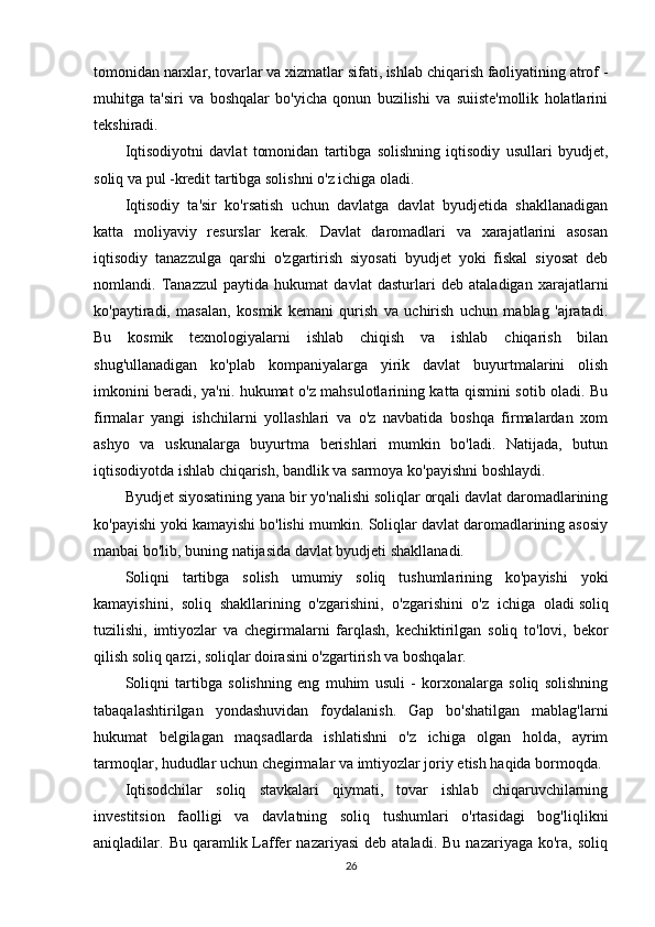 tomonidan narxlar, tovarlar va xizmatlar sifati, ishlab chiqarish faoliyatining atrof -
muhitga   ta'siri   va   boshqalar   bo'yicha   qonun   buzilishi   va   suiiste'mollik   holatlarini
tekshiradi.
Iqtisodiyotni   davlat   tomonidan   tartibga   solishning   iqtisodiy   usullari   byudjet,
soliq va pul -kredit tartibga solishni o'z ichiga oladi.
Iqtisodiy   ta'sir   ko'rsatish   uchun   davlatga   davlat   byudjetida   shakllanadigan
katta   moliyaviy   resurslar   kerak.   Davlat   daromadlari   va   xarajatlarini   asosan
iqtisodiy   tanazzulga   qarshi   o'zgartirish   siyosati   byudjet   yoki   fiskal   siyosat   deb
nomlandi.   Tanazzul   paytida   hukumat   davlat   dasturlari   deb   ataladigan   xarajatlarni
ko'paytiradi,   masalan,   kosmik   kemani   qurish   va   uchirish   uchun   mablag   'ajratadi.
Bu   kosmik   texnologiyalarni   ishlab   chiqish   va   ishlab   chiqarish   bilan
shug'ullanadigan   ko'plab   kompaniyalarga   yirik   davlat   buyurtmalarini   olish
imkonini beradi, ya'ni. hukumat o'z mahsulotlarining katta qismini sotib oladi. Bu
firmalar   yangi   ishchilarni   yollashlari   va   o'z   navbatida   boshqa   firmalardan   xom
ashyo   va   uskunalarga   buyurtma   berishlari   mumkin   bo'ladi.   Natijada,   butun
iqtisodiyotda ishlab chiqarish, bandlik va sarmoya ko'payishni boshlaydi.
Byudjet siyosatining yana bir yo'nalishi soliqlar orqali davlat daromadlarining
ko'payishi yoki kamayishi bo'lishi mumkin. Soliqlar davlat daromadlarining asosiy
manbai bo'lib, buning natijasida davlat byudjeti shakllanadi.
Soliqni   tartibga   solish   umumiy   soliq   tushumlarining   ko'payishi   yoki
kamayishini,   soliq   shakllarining   o'zgarishini,   o'zgarishini   o'z   ichiga   oladi   soliq
tuzilishi ,   imtiyozlar   va   chegirmalarni   farqlash,   kechiktirilgan   soliq   to'lovi,   bekor
qilish   soliq qarzi , soliqlar doirasini o'zgartirish va boshqalar.
Soliqni   tartibga   solishning   eng   muhim   usuli   -   korxonalarga   soliq   solishning
tabaqalashtirilgan   yondashuvidan   foydalanish.   Gap   bo'shatilgan   mablag'larni
hukumat   belgilagan   maqsadlarda   ishlatishni   o'z   ichiga   olgan   holda,   ayrim
tarmoqlar, hududlar uchun chegirmalar va imtiyozlar joriy etish haqida bormoqda.
Iqtisodchilar   soliq   stavkalari   qiymati,   tovar   ishlab   chiqaruvchilarning
investitsion   faolligi   va   davlatning   soliq   tushumlari   o'rtasidagi   bog'liqlikni
aniqladilar.  Bu  qaramlik  Laffer  nazariyasi   deb  ataladi.  Bu   nazariyaga  ko'ra,  soliq
26 