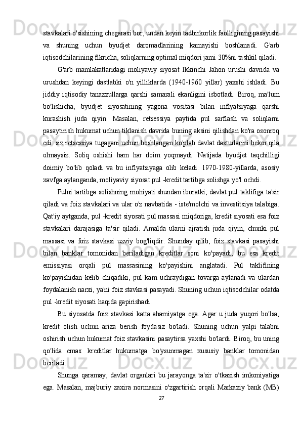 stavkalari o'sishining chegarasi bor, undan keyin tadbirkorlik faolligining pasayishi
va   shuning   uchun   byudjet   daromadlarining   kamayishi   boshlanadi.   G'arb
iqtisodchilarining fikricha, soliqlarning optimal miqdori jami 30%ni tashkil qiladi.
G'arb   mamlakatlaridagi   moliyaviy   siyosat   Ikkinchi   Jahon   urushi   davrida   va
urushdan   keyingi   dastlabki   o'n   yilliklarda   (1940-1960   yillar)   yaxshi   ishladi.   Bu
jiddiy   iqtisodiy   tanazzullarga   qarshi   samarali   ekanligini   isbotladi.   Biroq,   ma'lum
bo'lishicha,   byudjet   siyosatining   yagona   vositasi   bilan   inflyatsiyaga   qarshi
kurashish   juda   qiyin.   Masalan,   retsessiya   paytida   pul   sarflash   va   soliqlarni
pasaytirish hukumat uchun tiklanish davrida buning aksini qilishdan ko'ra osonroq
edi: siz retsessiya tugagani uchun boshlangan ko'plab davlat dasturlarini bekor qila
olmaysiz.   Soliq   oshishi   ham   har   doim   yoqmaydi.   Natijada   byudjet   taqchilligi
doimiy   bo'lib   qoladi   va   bu   inflyatsiyaga   olib   keladi.   1970-1980-yillarda,   asosiy
xavfga aylanganda, moliyaviy siyosat pul -kredit tartibga solishga yo'l ochdi.
Pulni tartibga solishning mohiyati shundan iboratki, davlat pul taklifiga ta'sir
qiladi va   foiz stavkalari   va ular o'z navbatida - iste'molchi va investitsiya talabiga.
Qat'iy aytganda, pul -kredit siyosati pul massasi miqdoriga, kredit siyosati esa foiz
stavkalari   darajasiga   ta'sir   qiladi.   Amalda   ularni   ajratish   juda   qiyin,   chunki   pul
massasi   va   foiz   stavkasi   uzviy   bog'liqdir.   Shunday   qilib,   foiz   stavkasi   pasayishi
bilan   banklar   tomonidan   beriladigan   kreditlar   soni   ko'payadi,   bu   esa   kredit
emissiyasi   orqali   pul   massasining   ko'payishini   anglatadi.   Pul   taklifining
ko'payishidan   kelib   chiqadiki,   pul   kam   uchraydigan   tovarga   aylanadi   va   ulardan
foydalanish narxi, ya'ni foiz stavkasi pasayadi. Shuning uchun iqtisodchilar odatda
pul -kredit siyosati haqida gapirishadi.
Bu   siyosatda   foiz   stavkasi   katta   ahamiyatga   ega.   Agar   u   juda   yuqori   bo'lsa,
kredit   olish   uchun   ariza   berish   foydasiz   bo'ladi.   Shuning   uchun   yalpi   talabni
oshirish uchun hukumat foiz stavkasini pasaytirsa yaxshi bo'lardi. Biroq, bu uning
qo'lida   emas:   kreditlar   hukumatga   bo'ysunmagan   xususiy   banklar   tomonidan
beriladi.
Shunga   qaramay,   davlat   organlari   bu   jarayonga   ta'sir   o'tkazish   imkoniyatiga
ega.   Masalan,   majburiy   zaxira   normasini   o'zgartirish   orqali   Markaziy   bank   (MB)
27 