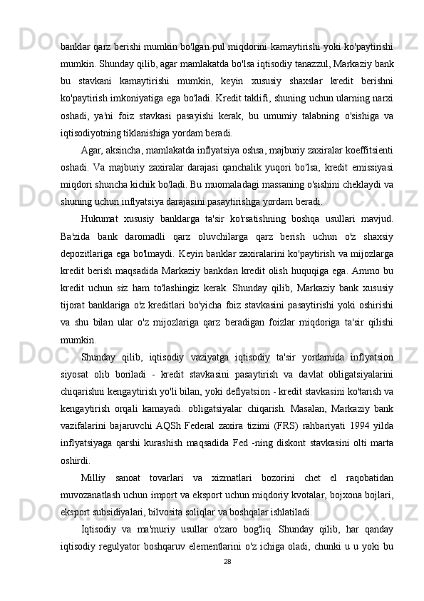 banklar qarz berishi mumkin bo'lgan pul miqdorini kamaytirishi yoki ko'paytirishi
mumkin. Shunday qilib, agar mamlakatda bo'lsa   iqtisodiy tanazzul , Markaziy bank
bu   stavkani   kamaytirishi   mumkin,   keyin   xususiy   shaxslar   kredit   berishni
ko'paytirish imkoniyatiga ega bo'ladi. Kredit taklifi, shuning uchun ularning narxi
oshadi,   ya'ni   foiz   stavkasi   pasayishi   kerak,   bu   umumiy   talabning   o'sishiga   va
iqtisodiyotning tiklanishiga yordam beradi.
Agar, aksincha, mamlakatda inflyatsiya oshsa, majburiy zaxiralar koeffitsienti
oshadi.   Va   majburiy   zaxiralar   darajasi   qanchalik   yuqori   bo'lsa,   kredit   emissiyasi
miqdori shuncha kichik bo'ladi. Bu muomaladagi massaning o'sishini cheklaydi va
shuning uchun inflyatsiya darajasini pasaytirishga yordam beradi.
Hukumat   xususiy   banklarga   ta'sir   ko'rsatishning   boshqa   usullari   mavjud.
Ba'zida   bank   daromadli   qarz   oluvchilarga   qarz   berish   uchun   o'z   shaxsiy
depozitlariga ega bo'lmaydi. Keyin banklar zaxiralarini ko'paytirish va mijozlarga
kredit   berish   maqsadida   Markaziy   bankdan   kredit   olish   huquqiga   ega.   Ammo   bu
kredit   uchun   siz   ham   to'lashingiz   kerak.   Shunday   qilib,   Markaziy   bank   xususiy
tijorat   banklariga   o'z   kreditlari   bo'yicha   foiz   stavkasini   pasaytirishi   yoki   oshirishi
va   shu   bilan   ular   o'z   mijozlariga   qarz   beradigan   foizlar   miqdoriga   ta'sir   qilishi
mumkin.
Shunday   qilib,   iqtisodiy   vaziyatga   iqtisodiy   ta'sir   yordamida   inflyatsion
siyosat   olib   boriladi   -   kredit   stavkasini   pasaytirish   va   davlat   obligatsiyalarini
chiqarishni kengaytirish yo'li bilan, yoki deflyatsion - kredit stavkasini ko'tarish va
kengaytirish   orqali   kamayadi.   obligatsiyalar   chiqarish.   Masalan,   Markaziy   bank
vazifalarini   bajaruvchi   AQSh   Federal   zaxira   tizimi   (FRS)   rahbariyati   1994   yilda
inflyatsiyaga   qarshi   kurashish   maqsadida   Fed   -ning   diskont   stavkasini   olti   marta
oshirdi.
Milliy   sanoat   tovarlari   va   xizmatlari   bozorini   chet   el   raqobatidan
muvozanatlash uchun import va eksport uchun miqdoriy kvotalar, bojxona bojlari,
eksport subsidiyalari, bilvosita soliqlar va boshqalar ishlatiladi.
Iqtisodiy   va   ma'muriy   usullar   o'zaro   bog'liq.   Shunday   qilib,   har   qanday
iqtisodiy   regulyator   boshqaruv   elementlarini   o'z   ichiga   oladi,   chunki   u   u   yoki   bu
28 