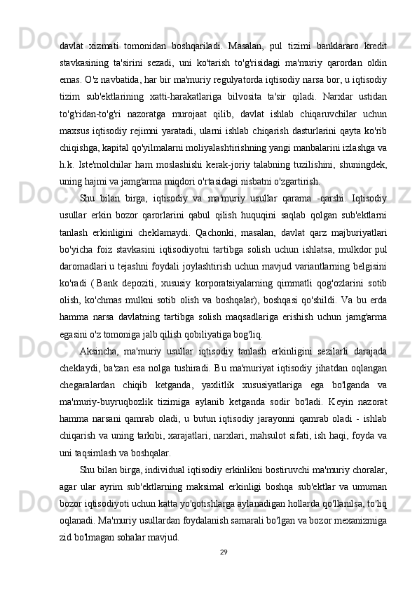 davlat   xizmati   tomonidan   boshqariladi.   Masalan,   pul   tizimi   banklararo   kredit
stavkasining   ta'sirini   sezadi,   uni   ko'tarish   to'g'risidagi   ma'muriy   qarordan   oldin
emas. O'z navbatida, har bir ma'muriy regulyatorda iqtisodiy narsa bor, u iqtisodiy
tizim   sub'ektlarining   xatti-harakatlariga   bilvosita   ta'sir   qiladi.   Narxlar   ustidan
to'g'ridan-to'g'ri   nazoratga   murojaat   qilib,   davlat   ishlab   chiqaruvchilar   uchun
maxsus  iqtisodiy rejimni  yaratadi, ularni  ishlab chiqarish  dasturlarini  qayta  ko'rib
chiqishga, kapital qo'yilmalarni moliyalashtirishning yangi manbalarini izlashga va
h.k.   Iste'molchilar   ham   moslashishi   kerak-joriy   talabning   tuzilishini,   shuningdek,
uning hajmi va jamg'arma miqdori o'rtasidagi nisbatni o'zgartirish.
Shu   bilan   birga,   iqtisodiy   va   ma'muriy   usullar   qarama   -qarshi.   Iqtisodiy
usullar   erkin   bozor   qarorlarini   qabul   qilish   huquqini   saqlab   qolgan   sub'ektlarni
tanlash   erkinligini   cheklamaydi.   Qachonki,   masalan,   davlat   qarz   majburiyatlari
bo'yicha   foiz   stavkasini   iqtisodiyotni   tartibga   solish   uchun   ishlatsa,   mulkdor   pul
daromadlari   u tejashni  foydali joylashtirish uchun mavjud variantlarning belgisini
ko'radi   (   Bank   depoziti ,   xususiy   korporatsiyalarning   qimmatli   qog'ozlarini   sotib
olish,   ko'chmas   mulkni   sotib   olish   va   boshqalar),   boshqasi   qo'shildi.   Va   bu   erda
hamma   narsa   davlatning   tartibga   solish   maqsadlariga   erishish   uchun   jamg'arma
egasini o'z tomoniga jalb qilish qobiliyatiga bog'liq.
Aksincha,   ma'muriy   usullar   iqtisodiy   tanlash   erkinligini   sezilarli   darajada
cheklaydi,   ba'zan   esa   nolga   tushiradi.   Bu   ma'muriyat   iqtisodiy   jihatdan   oqlangan
chegaralardan   chiqib   ketganda,   yaxlitlik   xususiyatlariga   ega   bo'lganda   va
ma'muriy-buyruqbozlik   tizimiga   aylanib   ketganda   sodir   bo'ladi.   Keyin   nazorat
hamma   narsani   qamrab   oladi,   u   butun   iqtisodiy   jarayonni   qamrab   oladi   -   ishlab
chiqarish va uning tarkibi, xarajatlari, narxlari, mahsulot  sifati, ish haqi, foyda va
uni taqsimlash va boshqalar.
Shu bilan birga, individual iqtisodiy erkinlikni bostiruvchi ma'muriy choralar,
agar   ular   ayrim   sub'ektlarning   maksimal   erkinligi   boshqa   sub'ektlar   va   umuman
bozor iqtisodiyoti uchun katta yo'qotishlarga aylanadigan hollarda qo'llanilsa, to'liq
oqlanadi. Ma'muriy usullardan foydalanish samarali bo'lgan va bozor mexanizmiga
zid bo'lmagan sohalar mavjud.
29 