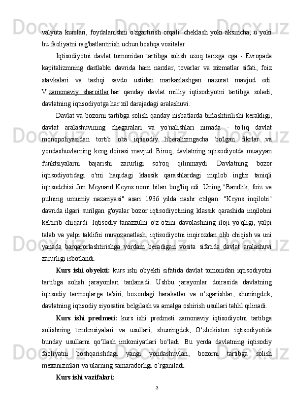 valyuta   kurslari,   foydalanishni   o'zgartirish   orqali.   cheklash   yoki   aksincha,   u   yoki
bu faoliyatni rag'batlantirish uchun boshqa vositalar.
Iqtisodiyotni   davlat   tomonidan   tartibga   solish   uzoq   tarixga   ega   -   Evropada
kapitalizmning   dastlabki   davrida   ham   narxlar,   tovarlar   va   xizmatlar   sifati,   foiz
stavkalari   va   tashqi   savdo   ustidan   markazlashgan   nazorat   mavjud   edi.
V   zamonaviy   sharoitlar   har   qanday   davlat   milliy   iqtisodiyotni   tartibga   soladi,
davlatning iqtisodiyotga har xil darajadagi aralashuvi.
Davlat va bozorni tartibga solish qanday nisbatlarda birlashtirilishi kerakligi,
davlat   aralashuvining   chegaralari   va   yo'nalishlari   nimada   -   to'liq   davlat
monopoliyasidan   tortib   o'ta   iqtisodiy   liberalizmgacha   bo'lgan   fikrlar   va
yondashuvlarning   keng   doirasi   mavjud.   Biroq,   davlatning   iqtisodiyotda   muayyan
funktsiyalarni   bajarishi   zarurligi   so'roq   qilinmaydi.   Davlatning   bozor
iqtisodiyotidagi   o'rni   haqidagi   klassik   qarashlardagi   inqilob   ingliz   taniqli
iqtisodchisi   Jon   Meynard   Keyns   nomi   bilan   bog'liq   edi.   Uning   "Bandlik,   foiz   va
pulning   umumiy   nazariyasi"   asari   1936   yilda   nashr   etilgan.   "Keyns   inqilobi"
davrida   ilgari   surilgan   g'oyalar   bozor   iqtisodiyotining   klassik   qarashida   inqilobni
keltirib   chiqardi.   Iqtisodiy   tanazzulni   o'z-o'zini   davolashning   iloji   yo'qligi,   yalpi
talab va yalpi taklifni muvozanatlash, iqtisodiyotni inqirozdan olib chiqish va uni
yanada   barqarorlashtirishga   yordam   beradigan   vosita   sifatida   davlat   aralashuvi
zarurligi isbotlandi.
Kurs   ishi   obyekti:   kurs   ishi   obyekti   sifatida   davlat   tomonidan   iqtisodiyotni
tartibga   solish   jarayonlari   tanlanadi.   Ushbu   jarayonlar   doirasida   davlatning
iqtisodiy   tarmoqlarga   ta'siri,   bozordagi   harakatlar   va   o‘zgarishlar,   shuningdek,
davlatning iqtisodiy siyosatini belgilash va amalga oshirish usullari tahlil qilinadi.
Kurs   ishi   predmeti:   kurs   ishi   predmeti   zamonaviy   iqtisodiyotni   tartibga
solishning   tendensiyalari   va   usullari,   shuningdek,   O‘zbekiston   iqtisodiyotida
bunday   usullarni   qo‘llash   imkoniyatlari   bo‘ladi.   Bu   yerda   davlatning   iqtisodiy
faoliyatni   boshqarishdagi   yangi   yondashuvlari,   bozorni   tartibga   solish
mexanizmlari va ularning samaradorligi o‘rganiladi.
Kurs ishi vazifalari:
3 