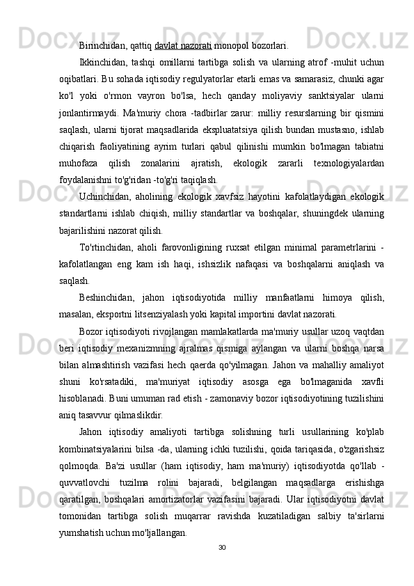 Birinchidan, qattiq   davlat nazorati   monopol bozorlari.
Ikkinchidan,   tashqi   omillarni   tartibga   solish   va   ularning   atrof   -muhit   uchun
oqibatlari. Bu sohada iqtisodiy regulyatorlar etarli emas va samarasiz, chunki agar
ko'l   yoki   o'rmon   vayron   bo'lsa,   hech   qanday   moliyaviy   sanktsiyalar   ularni
jonlantirmaydi.   Ma'muriy   chora   -tadbirlar   zarur:   milliy   resurslarning   bir   qismini
saqlash,   ularni   tijorat   maqsadlarida   ekspluatatsiya   qilish   bundan   mustasno,   ishlab
chiqarish   faoliyatining   ayrim   turlari   qabul   qilinishi   mumkin   bo'lmagan   tabiatni
muhofaza   qilish   zonalarini   ajratish,   ekologik   zararli   texnologiyalardan
foydalanishni to'g'ridan -to'g'ri taqiqlash.
Uchinchidan,   aholining   ekologik   xavfsiz   hayotini   kafolatlaydigan   ekologik
standartlarni   ishlab   chiqish,   milliy   standartlar   va   boshqalar,   shuningdek   ularning
bajarilishini nazorat qilish.
To'rtinchidan,   aholi   farovonligining   ruxsat   etilgan   minimal   parametrlarini   -
kafolatlangan   eng   kam   ish   haqi,   ishsizlik   nafaqasi   va   boshqalarni   aniqlash   va
saqlash.
Beshinchidan,   jahon   iqtisodiyotida   milliy   manfaatlarni   himoya   qilish,
masalan, eksportni litsenziyalash yoki kapital importini davlat nazorati.
Bozor iqtisodiyoti rivojlangan mamlakatlarda ma'muriy usullar uzoq vaqtdan
beri   iqtisodiy   mexanizmning   ajralmas   qismiga   aylangan   va   ularni   boshqa   narsa
bilan   almashtirish   vazifasi   hech   qaerda   qo'yilmagan.   Jahon   va   mahalliy   amaliyot
shuni   ko'rsatadiki,   ma'muriyat   iqtisodiy   asosga   ega   bo'lmaganida   xavfli
hisoblanadi. Buni umuman rad etish - zamonaviy bozor iqtisodiyotining tuzilishini
aniq tasavvur qilmaslikdir.
Jahon   iqtisodiy   amaliyoti   tartibga   solishning   turli   usullarining   ko'plab
kombinatsiyalarini bilsa -da, ularning ichki tuzilishi, qoida tariqasida, o'zgarishsiz
qolmoqda.   Ba'zi   usullar   (ham   iqtisodiy,   ham   ma'muriy)   iqtisodiyotda   qo'llab   -
quvvatlovchi   tuzilma   rolini   bajaradi,   belgilangan   maqsadlarga   erishishga
qaratilgan,   boshqalari   amortizatorlar   vazifasini   bajaradi.   Ular   iqtisodiyotni   davlat
tomonidan   tartibga   solish   muqarrar   ravishda   kuzatiladigan   salbiy   ta'sirlarni
yumshatish uchun mo'ljallangan.
30 