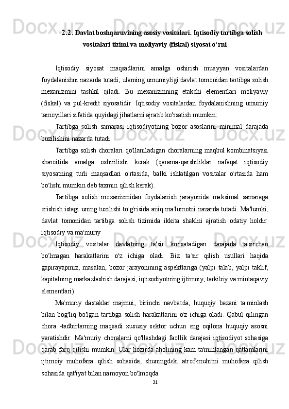 2.2.  Davlat boshqaruvining asosiy vositalari.   Iqtisodiy tartibga solish
vositalari tizimi va  moliyaviy (fiskal) siyosat o‘rni
Iqtisodiy   siyosat   maqsadlarini   amalga   oshirish   muayyan   vositalardan
foydalanishni nazarda tutadi, ularning umumiyligi davlat tomonidan tartibga solish
mexanizmini   tashkil   qiladi.   Bu   mexanizmning   etakchi   elementlari   moliyaviy
(fiskal)   va   pul-kredit   siyosatidir.   Iqtisodiy   vositalardan   foydalanishning   umumiy
tamoyillari sifatida quyidagi jihatlarni ajratib ko'rsatish mumkin:
Tartibga   solish   samarasi   iqtisodiyotning   bozor   asoslarini   minimal   darajada
buzilishini nazarda tutadi.
Tartibga solish choralari  qo'llaniladigan choralarning maqbul kombinatsiyasi
sharoitida   amalga   oshirilishi   kerak   (qarama-qarshiliklar   nafaqat   iqtisodiy
siyosatning   turli   maqsadlari   o'rtasida,   balki   ishlatilgan   vositalar   o'rtasida   ham
bo'lishi mumkin deb taxmin qilish kerak).
Tartibga   solish   mexanizmidan   foydalanish   jarayonida   maksimal   samaraga
erishish istagi uning tuzilishi to'g'risida aniq ma'lumotni nazarda tutadi. Ma'lumki,
davlat   tomonidan   tartibga   solish   tizimida   ikkita   shaklni   ajratish   odatiy   holdir:
iqtisodiy va ma'muriy
Iqtisodiy   vositalar   davlatning   ta'sir   ko'rsatadigan   darajada   ta'sirchan
bo'lmagan   harakatlarini   o'z   ichiga   oladi.   Biz   ta'sir   qilish   usullari   haqida
gapirayapmiz,   masalan,   bozor   jarayonining   aspektlariga   (yalpi   talab,   yalpi   taklif,
kapitalning markazlashish darajasi, iqtisodiyotning ijtimoiy, tarkibiy va mintaqaviy
elementlari).
Ma'muriy   dastaklar   majmui,   birinchi   navbatda,   huquqiy   bazani   ta'minlash
bilan   bog'liq   bo'lgan   tartibga   solish   harakatlarini   o'z   ichiga   oladi.   Qabul   qilingan
chora   -tadbirlarning   maqsadi   xususiy   sektor   uchun   eng   oqilona   huquqiy   asosni
yaratishdir.   Ma'muriy   choralarni   qo'llashdagi   faollik   darajasi   iqtisodiyot   sohasiga
qarab  farq  qilishi   mumkin.   Ular   hozirda   aholining   kam   ta'minlangan  qatlamlarini
ijtimoiy   muhofaza   qilish   sohasida,   shuningdek,   atrof-muhitni   muhofaza   qilish
sohasida qat'iyat bilan namoyon bo'lmoqda.
31 