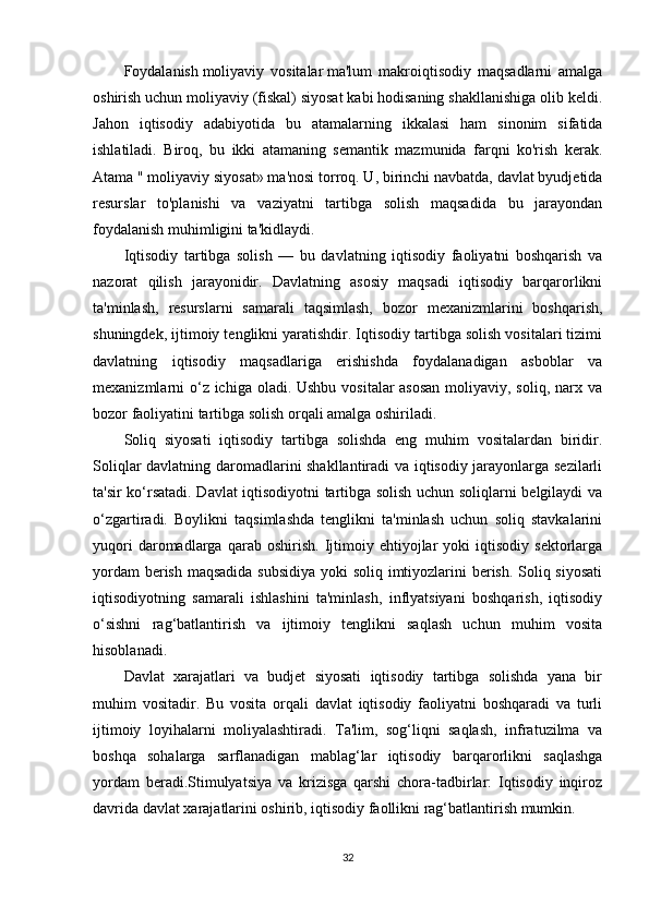 Foydalanish   moliyaviy   vositalar   ma'lum   makroiqtisodiy   maqsadlarni   amalga
oshirish uchun moliyaviy (fiskal) siyosat kabi hodisaning shakllanishiga olib keldi.
Jahon   iqtisodiy   adabiyotida   bu   atamalarning   ikkalasi   ham   sinonim   sifatida
ishlatiladi.   Biroq,   bu   ikki   atamaning   semantik   mazmunida   farqni   ko'rish   kerak.
Atama "   moliyaviy siyosat » ma'nosi torroq. U, birinchi navbatda, davlat byudjetida
resurslar   to'planishi   va   vaziyatni   tartibga   solish   maqsadida   bu   jarayondan
foydalanish muhimligini ta'kidlaydi.
Iqtisodiy   tartibga   solish   —   bu   davlatning   iqtisodiy   faoliyatni   boshqarish   va
nazorat   qilish   jarayonidir.   Davlatning   asosiy   maqsadi   iqtisodiy   barqarorlikni
ta'minlash,   resurslarni   samarali   taqsimlash,   bozor   mexanizmlarini   boshqarish,
shuningdek, ijtimoiy tenglikni yaratishdir. Iqtisodiy tartibga solish vositalari tizimi
davlatning   iqtisodiy   maqsadlariga   erishishda   foydalanadigan   asboblar   va
mexanizmlarni o‘z ichiga oladi. Ushbu vositalar asosan  moliyaviy, soliq, narx va
bozor faoliyatini tartibga solish orqali amalga oshiriladi.
Soliq   siyosati   iqtisodiy   tartibga   solishda   eng   muhim   vositalardan   biridir.
Soliqlar davlatning daromadlarini shakllantiradi va iqtisodiy jarayonlarga sezilarli
ta'sir ko‘rsatadi. Davlat iqtisodiyotni tartibga solish uchun soliqlarni belgilaydi va
o‘zgartiradi.   Boylikni   taqsimlashda   tenglikni   ta'minlash   uchun   soliq   stavkalarini
yuqori   daromadlarga   qarab  oshirish.   Ijtimoiy   ehtiyojlar   yoki   iqtisodiy   sektorlarga
yordam  berish maqsadida subsidiya  yoki  soliq imtiyozlarini  berish. Soliq siyosati
iqtisodiyotning   samarali   ishlashini   ta'minlash,   inflyatsiyani   boshqarish,   iqtisodiy
o‘sishni   rag‘batlantirish   va   ijtimoiy   tenglikni   saqlash   uchun   muhim   vosita
hisoblanadi.
Davlat   xarajatlari   va   budjet   siyosati   iqtisodiy   tartibga   solishda   yana   bir
muhim   vositadir.   Bu   vosita   orqali   davlat   iqtisodiy   faoliyatni   boshqaradi   va   turli
ijtimoiy   loyihalarni   moliyalashtiradi.   Ta'lim,   sog‘liqni   saqlash,   infratuzilma   va
boshqa   sohalarga   sarflanadigan   mablag‘lar   iqtisodiy   barqarorlikni   saqlashga
yordam   beradi.Stimulyatsiya   va   krizisga   qarshi   chora-tadbirlar:   Iqtisodiy   inqiroz
davrida davlat xarajatlarini oshirib, iqtisodiy faollikni rag‘batlantirish mumkin.
32 
