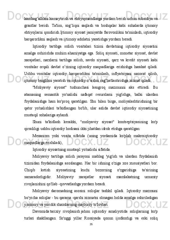 kambag‘allikni kamaytirish va ehtiyojmandlarga yordam berish uchun subsidiya va
grantlar   berish.   Ta'lim,   sog‘liqni   saqlash   va   boshqalar   kabi   sohalarda   ijtimoiy
ehtiyojlarni  qondirish.Ijtimoiy siyosat  jamiyatda farovonlikni ta'minlash, iqtisodiy
barqarorlikni saqlash va ijtimoiy adolatni yaratishga yordam beradi.
Iqtisodiy   tartibga   solish   vositalari   tizimi   davlatning   iqtisodiy   siyosatini
amalga oshirishda  muhim  ahamiyatga  ega. Soliq siyosati,  monetar  siyosat,  davlat
xarajatlari,   narxlarni   tartibga   solish,   savdo   siyosati,   qarz   va   kredit   siyosati   kabi
vositalar   orqali   davlat   o‘zining   iqtisodiy   maqsadlariga   erishishga   harakat   qiladi.
Ushbu   vositalar   iqtisodiy   barqarorlikni   ta'minlash,   inflyatsiyani   nazorat   qilish,
ijtimoiy tenglikni yaratish va iqtisodiy o‘sishni rag‘batlantirishga xizmat qiladi.
"Moliyaviy   siyosat"   tushunchasi   kengroq   mazmunni   aks   ettiradi.   Bu
atamaning   semantik   yo'nalishi   nafaqat   resurslarni   yig'ishga,   balki   ulardan
foydalanishga   ham   ko'proq   qaratilgan.   Shu   bilan   birga,   moliyalashtirishning   bir
qator   yo'nalishlari   ta'kidlangan   bo'lib,   ular   aslida   davlat   iqtisodiy   siyosatining
mustaqil sohalariga aylandi.
Shuni   ta'kidlash   kerakki,   "moliyaviy   siyosat"   kontseptsiyasining   ko'p
qirraliligi ushbu iqtisodiy hodisani ikki jihatdan idrok etishga qaratilgan:
Mexanizm   yoki   vosita   sifatida   (uning   yordamida   ko'plab   makroiqtisodiy
maqsadlarga erishiladi),
Iqtisodiy siyosatning mustaqil yo'nalishi sifatida.
Moliyaviy   tartibga   solish   jarayoni   mablag   'yig'ish   va   ulardan   foydalanish
tizimidan   foydalanishga   asoslangan.   Har   bir   ishning   o'ziga   xos   xususiyatlari   bor.
Chiqib   ketish   siyosatining   kuchi   bozorning   o'zgarishiga   ta'sirining
samaradorligidir.   Moliyaviy   xarajatlar   siyosati   mamlakatning   umumiy
rivojlanishini qo'llab -quvvatlashga yordam beradi.
Moliyaviy   daromadning   asosini   soliqlar   tashkil   qiladi.   Iqtisodiy   mazmuni
bo'yicha soliqlar - bu qarama -qarshi xizmatni olmagan holda amalga oshiriladigan
jismoniy va yuridik shaxslarning majburiy to'lovlari.
Davomida   tarixiy   rivojlanish   jahon   iqtisodiy   amaliyotida   soliqlarning   ko'p
turlari   shakllangan.   So'nggi   yillar   Rossiyada   qonun   ijodkorligi   va   eski   soliq
35 