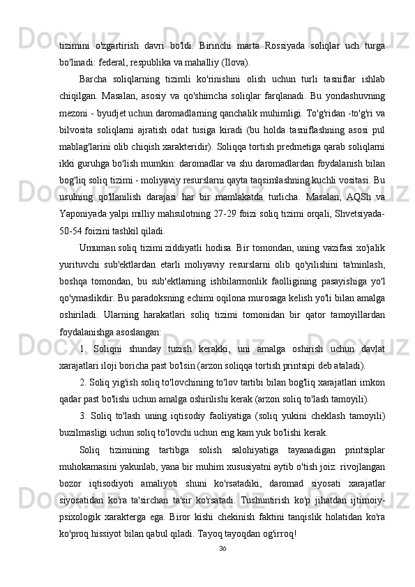 tizimini   o'zgartirish   davri   bo'ldi.   Birinchi   marta   Rossiyada   soliqlar   uch   turga
bo'linadi: federal, respublika va mahalliy (Ilova).
Barcha   soliqlarning   tizimli   ko'rinishini   olish   uchun   turli   tasniflar   ishlab
chiqilgan.   Masalan,   asosiy   va   qo'shimcha   soliqlar   farqlanadi.   Bu   yondashuvning
mezoni - byudjet uchun daromadlarning qanchalik muhimligi. To'g'ridan -to'g'ri va
bilvosita   soliqlarni   ajratish   odat   tusiga   kiradi   (bu   holda   tasniflashning   asosi   pul
mablag'larini olib chiqish xarakteridir). Soliqqa tortish predmetiga qarab soliqlarni
ikki guruhga bo'lish mumkin: daromadlar va shu daromadlardan foydalanish bilan
bog'liq soliq tizimi - moliyaviy resurslarni qayta taqsimlashning kuchli vositasi. Bu
usulning   qo'llanilish   darajasi   har   bir   mamlakatda   turlicha.   Masalan,   AQSh   va
Yaponiyada yalpi milliy mahsulotning 27-29 foizi soliq tizimi orqali, Shvetsiyada-
50-54 foizini tashkil qiladi.
Umuman   soliq tizimi   ziddiyatli hodisa. Bir tomondan, uning vazifasi  xo'jalik
yurituvchi   sub'ektlardan   etarli   moliyaviy   resurslarni   olib   qo'yilishini   ta'minlash,
boshqa   tomondan,   bu   sub'ektlarning   ishbilarmonlik   faolligining   pasayishiga   yo'l
qo'ymaslikdir. Bu paradoksning echimi oqilona murosaga kelish yo'li bilan amalga
oshiriladi.   Ularning   harakatlari   soliq   tizimi   tomonidan   bir   qator   tamoyillardan
foydalanishga asoslangan:
1.   Soliqni   shunday   tuzish   kerakki,   uni   amalga   oshirish   uchun   davlat
xarajatlari iloji boricha past bo'lsin (arzon soliqqa tortish printsipi deb ataladi).
2. Soliq yig'ish soliq to'lovchining to'lov tartibi bilan bog'liq xarajatlari imkon
qadar past bo'lishi uchun amalga oshirilishi kerak (arzon soliq to'lash tamoyili).
3.   Soliq   to'lash   uning   iqtisodiy   faoliyatiga   (soliq   yukini   cheklash   tamoyili)
buzilmasligi uchun soliq to'lovchi uchun eng kam yuk bo'lishi kerak.
Soliq   tizimining   tartibga   solish   salohiyatiga   tayanadigan   printsiplar
muhokamasini yakunlab, yana bir muhim xususiyatni aytib o'tish joiz: rivojlangan
bozor   iqtisodiyoti   amaliyoti   shuni   ko'rsatadiki,   daromad   siyosati   xarajatlar
siyosatidan   ko'ra   ta'sirchan   ta'sir   ko'rsatadi.   Tushuntirish   ko'p   jihatdan   ijtimoiy-
psixologik   xarakterga   ega.   Biror   kishi   chekinish   faktini   tanqislik   holatidan   ko'ra
ko'proq hissiyot bilan qabul qiladi. Tayoq tayoqdan og'irroq!
36 