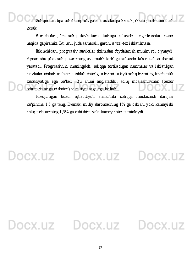 Soliqni tartibga solishning o'ziga xos usullariga kelsak, ikkita jihatni aniqlash
kerak.
Birinchidan,   biz   soliq   stavkalarini   tartibga   soluvchi   o'zgartirishlar   tizimi
haqida gapiramiz. Bu usul juda samarali, garchi u tez -tez ishlatilmasa.
Ikkinchidan,   progressiv   stavkalar   tizimidan   foydalanish   muhim   rol   o'ynaydi.
Aynan   shu   jihat   soliq   tizimining   avtomatik   tartibga   soluvchi   ta'siri   uchun   sharoit
yaratadi.   Progressivlik,   shuningdek,   soliqqa   tortiladigan   summalar   va   ishlatilgan
stavkalar nisbati mohirona ishlab chiqilgan tizimi tufayli soliq tizimi egiluvchanlik
xususiyatiga   ega   bo'ladi.   Bu   shuni   anglatadiki,   soliq   moslashuvchan   (bozor
tebranishlariga nisbatan) xususiyatlarga ega bo'ladi.
Rivojlangan   bozor   iqtisodiyoti   sharoitida   soliqqa   moslashish   darajasi
ko'pincha 1,5 ga teng. Demak, milliy daromadning 1% ga oshishi yoki kamayishi
soliq tushumining 1,5% ga oshishini yoki kamayishini ta'minlaydi.
37 