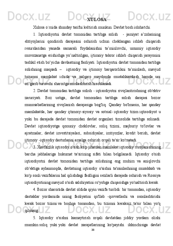 XULOSA
Xulosa o`rnida shunday tarifni keltirish munkun. Davlat bosh islohatchi.
1.   Iqtisodiyotni   davlat   tomonidan   tartibga   solish     -   jamiyat   a’zolarining
ehtiyojlarini   qondirish   darajasini   oshirish   uchun   cheklangan   ishlab   chiqarish
resurslaridan   yanada   samarali   foydalanishni   ta’minlovchi,   umumiy   iqtisodiy
muvozanatga   erishishga   yo’naltirilgan,   ijtimoiy   takror   ishlab   chiqarish   jarayonini
tashkil etish bo’yicha davlaatning faoliyati. Iqtisodiyotni davlat tomonidan tartibga
solishning   maqsadi   –     iqtisodiy   va   ijtimoiy   barqarorlikni   ta’minlash,   mavjud
tuzumni   mamlakat   ichida   va   xalqaro   maydonda   mustahkamlash   hamda   uni
oz’garib turuvchi sharoitga moslashtirish hisoblanadi. 
2. Davlat  tomonidan tartibga solish - iqtisodiyotni  rivojlantirishning ob'ektiv
zaruriyati.   Boz   ustiga,   davlat   tomonidan   tartibga   solish   darajasi   bozor
munosabatlarining   rivojlanish   darajasiga   bog'liq.   Qanday   bo'lmasin,   har   qanday
mamlakatda,   har   qanday   ijtimoiy-siyosiy   va   sotsial-   iqtisodiy   tizim   iqtisodiyot   u
yoki   bu   darajada   davlat   tomonidan   davlat   organlari   timsolida   tartibga   solinadi.
Davlat   iqtisodiyotga   qonuniy   cheklovlar,   soliq   tizimi,   majburiy   to'lovlar   va
ajratmalar,   davlat   investitsiyalari,   subsidiyalar,   imtiyozlar,   kredit   berish,   davlat
ijtimoiy -iqtisodiy dasturlarini amalga oshirish orqali ta'sir ko'rsatadi.
3. Xavfsizlik   iqtisodiy o'sish   ko'p jihatdan mamlakat iqtisodiy rivojlanishining
barcha   jabhalariga   hukumat   ta'sirining   sifati   bilan   belgilanadi.   Iqtisodiy   o'sish
iqtisodiyotni   davlat   tomonidan   tartibga   solishning   eng   muhim   va   aniqlovchi
ob'ektiga   aylanmoqda,   davlatning   iqtisodiy   o'sishni   ta'minlashning   murakkab   va
ko'p sonli vazifalarini hal qilishdagi faolligini sezilarli darajada oshirish va Rossiya
iqtisodiyotining mavjud o'sish salohiyatini ro'yobga chiqarishga yo'naltirish kerak.
4. Bozor sharoitida davlat oldida qiyin vazifa turibdi: bir tomondan, iqtisodiy
dastaklar   yordamida   uning   faoliyatini   qo'llab   -quvvatlashi   va   osonlashtirishi
kerak.   bozor   tizimi   va   boshqa   tomondan,   bu   tizimni   keraksiz   ta'sir   bilan   yo'q
qilmang.
5.   Iqtisodiy   o'sishni   kamaytirish   orqali   davlatdan   jiddiy   yordam   olishi
mumkin   soliq   yuki   yoki   davlat   xarajatlarining   ko'payishi.   ikkinchisiga   davlat
38 