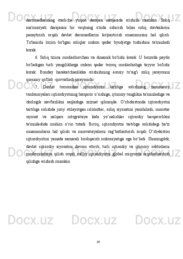 daromadlarining   etarlicha   yuqori   darajasi   natijasida   erishish   mumkin.   Soliq
ma'muriyati   darajasini   bir   vaqtning   o'zida   oshirish   bilan   soliq   stavkalarini
pasaytirish   orqali   davlat   daromadlarini   ko'paytirish   muammosini   hal   qilish.
To'lanishi   lozim   bo'lgan   soliqlar   imkon   qadar   byudjetga   tushishini   ta'minlash
kerak.
6.   Soliq   tizimi   moslashuvchan   va   dinamik   bo'lishi   kerak.   U   bozorda   paydo
bo'ladigan   turli   yangiliklarga   imkon   qadar   tezroq   moslashishga   tayyor   bo'lishi
kerak.   Bunday   harakatchanlikka   erishishning   asosiy   to'sig'i   soliq   jarayonini
qonuniy qo'llab -quvvatlash jarayonidir.
7.   Davlat   tomonidan   iqtisodiyotni   tartibga   solishning   zamonaviy
tendensiyalari iqtisodiyotning barqaror o‘sishiga, ijtimoiy tenglikni ta'minlashga va
ekologik   xavfsizlikni   saqlashga   xizmat   qilmoqda.   O‘zbekistonda   iqtisodiyotni
tartibga   solishda   joriy   etilayotgan   islohotlar,   soliq   siyosatini   yaxshilash,   monetar
siyosat   va   xalqaro   integratsiya   kabi   yo‘nalishlar   iqtisodiy   barqarorlikni
ta'minlashda   muhim   o‘rin   tutadi.   Biroq,   iqtisodiyotni   tartibga   solishdagi   ba'zi
muammolarni   hal   qilish   va   innovatsiyalarni   rag‘batlantirish   orqali   O‘zbekiston
iqtisodiyotini   yanada   samarali   boshqarish   imkoniyatiga   ega   bo‘ladi.   Shuningdek,
davlat   iqtisodiy   siyosatini   davom   ettirib,   turli   iqtisodiy   va   ijtimoiy   sektorlarni
modernizatsiya   qilish   orqali   milliy   iqtisodiyotni   global   miqyosda   raqobatbardosh
qilishga erishish mumkin.
39 