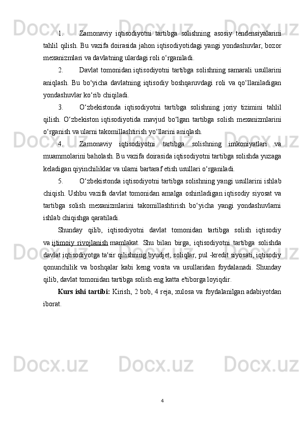 1. Zamonaviy   iqtisodiyotni   tartibga   solishning   asosiy   tendensiyalarini
tahlil qilish. Bu vazifa doirasida jahon iqtisodiyotidagi yangi yondashuvlar, bozor
mexanizmlari va davlatning ulardagi roli o‘rganiladi.
2. Davlat tomonidan iqtisodiyotni tartibga solishning samarali  usullarini
aniqlash.   Bu   bo‘yicha   davlatning   iqtisodiy   boshqaruvdagi   roli   va   qo‘llaniladigan
yondashuvlar ko‘rib chiqiladi.
3. O‘zbekistonda   iqtisodiyotni   tartibga   solishning   joriy   tizimini   tahlil
qilish.   O‘zbekiston   iqtisodiyotida   mavjud   bo‘lgan   tartibga   solish   mexanizmlarini
o‘rganish va ularni takomillashtirish yo‘llarini aniqlash.
4. Zamonaviy   iqtisodiyotni   tartibga   solishning   imkoniyatlari   va
muammolarini baholash. Bu vazifa doirasida iqtisodiyotni tartibga solishda yuzaga
keladigan qiyinchiliklar va ularni bartaraf etish usullari o‘rganiladi.
5. O‘zbekistonda iqtisodiyotni tartibga solishning yangi usullarini ishlab
chiqish. Ushbu  vazifa davlat  tomonidan amalga oshiriladigan iqtisodiy  siyosat  va
tartibga   solish   mexanizmlarini   takomillashtirish   bo‘yicha   yangi   yondashuvlarni
ishlab chiqishga qaratiladi.
Shunday   qilib,   iqtisodiyotni   davlat   tomonidan   tartibga   solish   iqtisodiy
va   ijtimoiy   rivojlanish   mamlakat.   Shu   bilan   birga,   iqtisodiyotni   tartibga   solishda
davlat iqtisodiyotga ta'sir qilishning byudjet, soliqlar, pul -kredit siyosati, iqtisodiy
qonunchilik   va   boshqalar   kabi   keng   vosita   va   usullaridan   foydalanadi.   Shunday
qilib, davlat tomonidan tartibga solish eng katta e'tiborga loyiqdir.
Kurs ishi tartibi:   Kirish, 2 bob, 4 reja, xulosa va foydalanilgan adabiyotdan
iborat.
4 