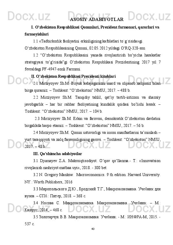ASOSIY ADABIYOTLAR
I. O’zbekiston Respublikasi Qonunlari, Prezident farmonari, qarorlari va 
farmoyishlari
1.1  «Tadbirkorlik faoliyatini erkinligining kafolatlari to`g`risida»gi  
O‘zbekiston Respublikasining Qonuni, 02.05.2012 yildagi O‘RQ-328-son
1.2   “O’zbekiston   Respublikasini   yanada   rivojlantirish   bo’yicha   harakatlar
strategiyasi   to’g’risida”gi   O’zbekiston   Respublikasi   Prezidentining   2017   yil   7
fevraldagi PF-4947-sonli Farmoni.
II.  O’zbekiston Respublikasi Prezidenti kitoblari
2.1 Mirziyoyev Sh.M. Buyuk kelajagimizni mard va olijanob xalqimiz bilan
birga quramiz. – Toshkent: “O’zbekiston” NMIU, 2017. – 488 b. 
2.2   Mirziyoyev   Sh.M.   Tanqidiy   tahlil,   qat’iy   tartib-intizom   va   shaxsiy
javobgarlik   –   har   bir   rahbar   faoliyatining   kundalik   qoidasi   bo’lishi   kerak.   –
Toshkent: “O’zbekiston” NMIU, 2017. – 104 b. 
  2.3   Mirziyoyev   Sh.M.   Erkin   va   farovon,   demokratik   O’zbekiston   davlatini
birgalikda barpo etamiz. – Toshkent: “O’zbekiston” NMIU, 2017. – 56 b. 
2.4 Mirziyoyev Sh.M. Qonun ustuvorligi va inson manfaatlarini ta’minlash –
yurt taraqqiyoti va xalq farovonligining garovi. – Toshkent: “O’zbekiston” NMIU,
2017. – 48 b.  
III. Qo’shimcha adabiyotlar
3.1   Djumayev   Z.A.   Makroiqtisodiyot.   O‘quv   qo‘llanma.-   T.:   «Innovatsion
rivojlanish nashriyot-matbaa uyi», 2018. - 300 bet.
3.2  N. Gregory Mankiw.   Macroeconomics. 9 th edition. Harvard University.
NY.: Worth Publishers, 2016
3.3  Миропольского Д.Ю., Бродский Т.Г., Макроэкономика. Учебник для
вузов. – СПб.: Питер, 2018. – 368 с.
3.4   Носова   С.   Микроэкономика.   Макроэкономика.   Учебник.   –   М.:
Кнорус, 2014, – 468 с.
3.5  Золотарчук В.В. Макроэкономика: Учебник. - М.: ИНФРА-М, 2015. -
537 с.
40 