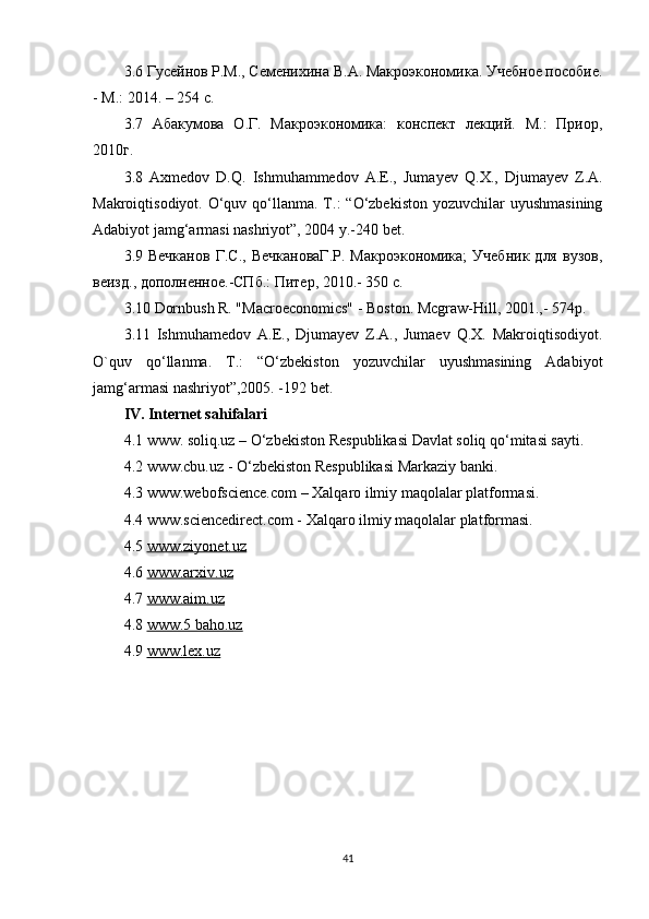 3.6  Гусейнов Р.М., Семенихина В.А. Макроэкономика. Учебное пособие.
- М.: 2014. – 254 с.
3.7   Абакумова   О.Г.   Макроэкономика:   конспект   лекций.   М.:   Приор,
2010г.  
3.8   Ах medov   D.Q.   Ishmuhammedov   А .E.,   Jumayev   Q. Х .,   Djumayev   Z. А .
Makroiqtisodiyot.   O‘quv qo‘llanma. T.:  “O‘zbekiston  yozuvchilar  uyushmasining
Adabiyot jamg‘armasi nashriyot”, 2004 y.-240 bet. 
3.9  Вечканов   Г.С.,   ВечкановаГ.Р.   Макроэкономика;   Учебник   для   вузов,
веизд., дополненное.-СПб.: Питер, 2010.- 350 с.  
3.10 Dornbush R. "Macroeconomics" - Boston. Mcgraw-Hill, 2001.,- 574p.  
3.11   Ishmuhamedov   A.E.,   Djumayev   Z.A.,   Jumaev   Q.X.   Makroiqtisodiyot.
O`quv   qo‘llanma.   T.:   “O‘zbekiston   yozuvchilar   uyushmasining   Adabiyot
jamg‘armasi nashriyot”,2005. -192 bet.  
IV. Internet sahifalari
4.1  www. soliq.uz –  O‘zbekiston Respublikasi Davlat soliq qo‘mitasi sayti .
4.2  www.cbu.uz - O‘zbekiston Respublikasi M arkaziy banki .
4.3  www.webofscience.com –  Xalqaro ilmiy maqolalar platformasi .
4.4  www.sciencedirect.com - Xalqaro ilmiy maqolalar platformasi.
4.5  www.ziyonet.uz
4.6  www.arxiv.uz
4.7  www.aim.uz
4.8  www.5 baho.uz
4.9  www.lex.uz  
41 