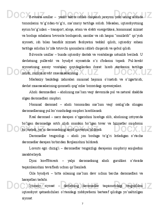 Bevosita usullar –   yaxlit takror ishlab chiqarish jarayoni yoki uning alohida
tomonlarini   to’g’ridan-to’g’ri,   ma’muriy   tartibga   solish.   Masalan,   iqtisodiyotning
ayrim bo’g’inlari – transport, aloqa, atom va elektr energetikasi, kommunal xizmat
va boshqa sohalarni bevosita boshqarish; narxlar va ish haqini “muzlatib” qo’yish
siyosati;   ish   bilan   bandlik   xizmati   faoliyatini   tashkil   qilish;   iqtisodiy   sohani
tartibga solishni lo’zda tutuvchi qonunlarni ishlab chiqarish va qabul qilish. 
Bilvosita usullar  – bunda iqtisodiy dastak  va vositalarga ustunlik beriladi. U
davlatning   pulkredit   va   byudjet   siyosatida   o’z   ifodasini   topadi.   Pul-kredit
siyosatining   asosiy   vositalari   quyidagilardan   iborat:   hisob   stavkasini   tartibga
solish; moliya-kredit muassasalarining 
Markaziy   bankdagi   zahiralari   minimal   hajmini   o’rnatish   va   o’zgartirish;
davlat muassasalarining qimmatli qog’ozlar bozoridagi operasiyalari. 
Aholi daromadlari – aholining ma’lum vaqt davomida pul va natural shaklda
olgan daromadlari miqdori. 
Nominal   daromad   –   aholi   tomonidan   ma’lum   vaqt   oralig’ida   olingan
daromadlarning pul ko’rinishidagi miqdori hisoblanadi. 
Real   daromad   –   narx   darajasi   o’zgarishini   hisobga   olib,   aholining   ixtiyorida
bo’lgan   daromadga   sotib   olish   mumkin   bo’lgan   tovar   va   hizmatlar   miqdorini
ko’rsatadi, ya’ni daromadning xarid quvvatini bildiradi. 
Daromadlar   tengsizligi   –   aholi   jon   boshiga   to’g’ri   keladigan   o’rtacha
daromadlar darajasi birbiridan farqlanishini bildiradi. 
Lorents  egri  chizig’i  –  daromadlar   tengsizligi   darajasini   miqdoriy aniqlashni
xarakterlaydi. 
Djini   koeffitsienti   –   yalpi   daromadning   aholi   guruhlari   o’rtasida
taqsimlanishini tavsiflash uchun qo’llaniladi. 
Oila   byudjeti   –   bitta   oilaning   ma’lum   davr   uchun   barcha   daromadlari   va
harajatlari tarkibi. 
Ijtimoiy   siyosat   –   davlatning   daromadlar   taqsimotidagi   tengsizlikni
iqtisodiyot   qatnashchilari   o’rtasidagi   ziddiyatlarni   bartaraf   qilishga   yo’naltirilgan
siyosat. 
7 