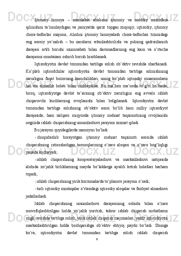 Ijtimoiy   himoya   –   mamlakat   aholisini   ijtimoiy   va   moddiy   muhofaza
qilinishini   ta minlaydigan   va   jamiyatda   qaror   topgan   xuquqiy,   iqtisodiy,   ijtimoiyʼ
chora-tadbirlar   majmui;   Aholini   ijtimoiy   himoyalash   chora-tadbirlari   tizimidagi
eng   asosiy   yo’nalish   –   bu   narxlarni   erkinlashtirilishi   va   pulning   qadrsizlanish
darajasi   ortib   borishi   munosabati   bilan   daromadlarning   eng   kam   va   o’rtacha
darajasini muntazam oshirib borish hisoblanadi.  
Iqtisodiyotni   davlat   tomonidan   tartibga   solish   ob’ektiv   ravishda   shartlanadi.
Ko‘plab   iqtisodchilar   iqtisodiyotni   davlat   tomonidan   tartibga   solinishining
zarurligini   faqat   bozorning   kamchiliklari,   uning   ko‘plab   iqtisodiy   muammolarni
hal   eta   olmaslik   holati   bilan   izohlaydilar.   Bu   ma’lum   ma’noda   to‘g‘ri   bo‘lsada,
biroq,   iqtisodiyotga   davlat   ta’sirining   ob’ektiv   zarurligini   eng   avvalo   ishlab
chiqaruvchi   kuchlarning   rivojlanishi   bilan   belgilanadi.   Iqtisodiyotni   davlat
tomonidan   tartibga   solishning   ob’ektiv   asosi   bo‘lib   ham   milliy   iqtisodiyot
darajasida,   ham   xalqaro   miqyosda   ijtimoiy   mehnat   taqsimotining   rivojlanishi
negizida ishlab chiqarishning umumlashuvi jarayoni xizmat qiladi. 
Bu jarayon quyidagilarda namoyon bo‘ladi: 
• chuqurlashib   borayotgan   ijtimoiy   mehnat   taqsimoti   asosida   ishlab
chiqarishning   ixtisoslashgan   tarmoqlarining   o‘zaro   aloqasi   va   o‘zaro   bog‘liqligi
yanada kuchayadi; 
• ishlab   chiqarishning   kooperatsiyalashuvi   va   markazlashuvi   natijasida
alohida   xo‘jalik   birliklarining   mayda   bo‘laklarga   ajralib   ketish   holatlari   barham
topadi; 
• ishlab chiqarishning yirik korxonalarda to‘planuvi jarayoni o‘sadi; 
• turli iqtisodiy mintaqalar o‘rtasidagi iqtisodiy aloqalar va faoliyat almashuvi
jadallashadi.  
Ishlab   chiqarishning   umumlashuvi   darajasining   oshishi   bilan   o‘zaro
muvofiqlashtirilgan   holda   xo‘jalik   yuritish,   takror   ishlab   chiqarish   nisbatlarini
ongli ravishda tartibga solish, yirik ishlab chiqarish majmualari, yaxlit iqtisodiyotni
markazlashtirilgan   holda   boshqarishga   ob’ektiv   ehtiyoj   paydo   bo‘ladi.   Shunga
ko‘ra,   iqtisodiyotni   davlat   tomonidan   tartibga   solish   ishlab   chiqarish
8 