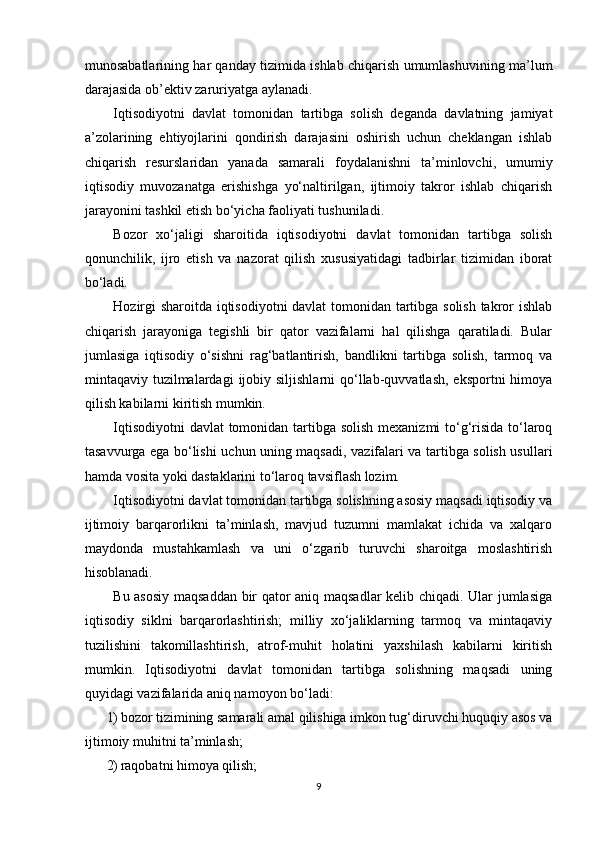 munosabatlarining har qanday tizimida ishlab chiqarish umumlashuvining ma’lum
darajasida ob’ektiv zaruriyatga aylanadi. 
Iqtisodiyotni   davlat   tomonidan   tartibga   solish   deganda   davlatning   jamiyat
a’zolarining   ehtiyojlarini   qondirish   darajasini   oshirish   uchun   cheklangan   ishlab
chiqarish   resurslaridan   yanada   samarali   foydalanishni   ta’minlovchi,   umumiy
iqtisodiy   muvozanatga   erishishga   yo‘naltirilgan,   ijtimoiy   takror   ishlab   chiqarish
jarayonini tashkil etish bo‘yicha faoliyati tushuniladi. 
Bozor   xo‘jaligi   sharoitida   iqtisodiyotni   davlat   tomonidan   tartibga   solish
qonunchilik,   ijro   etish   va   nazorat   qilish   xususiyatidagi   tadbirlar   tizimidan   iborat
bo‘ladi. 
Hozirgi sharoitda iqtisodiyotni  davlat tomonidan tartibga solish takror ishlab
chiqarish   jarayoniga   tegishli   bir   qator   vazifalarni   hal   qilishga   qaratiladi.   Bular
jumlasiga   iqtisodiy   o‘sishni   rag‘batlantirish,   bandlikni   tartibga   solish,   tarmoq   va
mintaqaviy tuzilmalardagi   ijobiy  siljishlarni   qo‘llab-quvvatlash,  eksportni  himoya
qilish kabilarni kiritish mumkin. 
Iqtisodiyotni  davlat  tomonidan tartibga solish  mexanizmi  to‘g‘risida to‘laroq
tasavvurga ega bo‘lishi   uchun uning maqsadi ,   vazifalari va tartibga solish usullari
hamda vosita yoki dastaklarini to‘laroq tavsiflash lozim. 
Iqtisodiyotni davlat tomonidan tartibga solishning asosiy maqsadi iqtisodiy va
ijtimoiy   barqarorlikni   ta’minlash,   mavjud   tuzumni   mamlakat   ichida   va   xalqaro
maydonda   mustahkamlash   va   uni   o‘zgarib   turuvchi   sharoitga   moslashtirish
hisoblanadi. 
Bu asosiy maqsaddan bir qator aniq maqsadlar  kelib chiqadi. Ular jumlasiga
iqtisodiy   siklni   barqarorlashtirish;   milliy   xo‘jaliklarning   tarmoq   va   mintaqaviy
tuzilishini   takomillashtirish,   atrof-muhit   holatini   yaxshilash   kabilarni   kiritish
mumkin.   Iqtisodiyotni   davlat   tomonidan   tartibga   solishning   maqsadi   uning
quyidagi vazifalarida aniq namoyon bo‘ladi: 
1) bozor tizimining samarali amal qilishiga imkon tug‘diruvchi huquqiy asos va
ijtimoiy muhitni ta’minlash; 
2) raqobatni himoya qilish; 
9 
