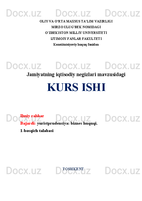 OLIY VA O’RTA MAXSUS TA’LIM VAZIRLIGI
MIRZO ULUG’BEK NOMIDAGI 
O’ZBEKISTON MILLIY UNIVERSITETI
IJTIMOIY FANLAR FAKULTETI
Konstitutsiyaviy huquq fanidan
Jamiyatning iqtisodiy negizlari  mavzusidagi
KURS ISHI
Ilmiy rahbar  
Bajardi:   yuristprudensiya: biznes huquqi.  
1-bosqich talabasi 
TO SHKENT 