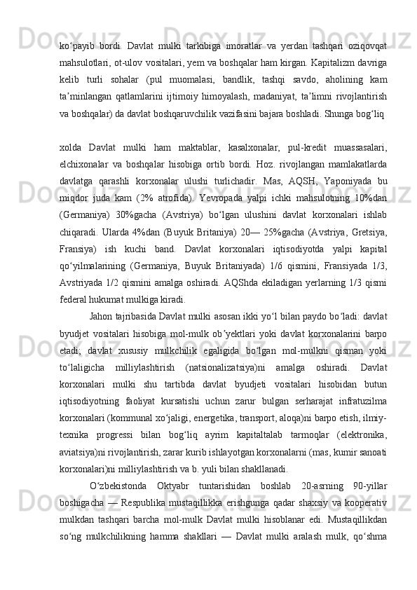 ko payib   bordi.   Davlat   mulki   tarkibiga   imoratlar   va   yerdan   tashqari   oziqovqatʻ
mahsulotlari, ot-ulov vositalari, yem va boshqalar ham kirgan. Kapitalizm davriga
kelib   turli   sohalar   (pul   muomalasi,   bandlik,   tashqi   savdo,   aholining   kam
ta minlangan   qatlamlarini   ijtimoiy   himoyalash,   madaniyat,   ta limni   rivojlantirish
ʼ ʼ
va boshqalar) da davlat boshqaruvchilik vazifasini bajara boshladi. Shunga bog liq 	
ʻ
xolda   Davlat   mulki   ham   maktablar,   kasalxonalar,   pul-kredit   muassasalari,
elchixonalar   va   boshqalar   hisobiga   ortib   bordi.   Hoz.   rivojlangan   mamlakatlarda
davlatga   qarashli   korxonalar   ulushi   turlichadir.   Mas,   AQSH,   Yaponiyada   bu
miqdor   juda   kam   (2%   atrofida).   Yevropada   yalpi   ichki   mahsulotning   10%dan
(Germaniya)   30%gacha   (Avstriya)   bo lgan   ulushini   davlat   korxonalari   ishlab	
ʻ
chiqaradi.   Ularda   4%dan   (Buyuk   Britaniya)   20—   25%gacha   (Avstriya,   Gretsiya,
Fransiya)   ish   kuchi   band.   Davlat   korxonalari   iqtisodiyotda   yalpi   kapital
qo yilmalarining   (Germaniya,   Buyuk   Britaniyada)   1/6   qismini,   Fransiyada   1/3,	
ʻ
Avstriyada 1/2 qismini  amalga  oshiradi. AQShda ekiladigan yerlarning 1/3 qismi
federal hukumat mulkiga kiradi.
Jahon tajribasida Davlat mulki asosan ikki yo l bilan paydo bo ladi: davlat	
ʻ ʻ
byudjet   vositalari   hisobiga   mol-mulk   ob yektlari   yoki   davlat   korxonalarini   barpo	
ʼ
etadi;   davlat   xususiy   mulkchilik   egaligida   bo lgan   mol-mulkni   qisman   yoki	
ʻ
to laligicha   milliylashtirish   (natsionalizatsiya)ni   amalga   oshiradi.   Davlat	
ʻ
korxonalari   mulki   shu   tartibda   davlat   byudjeti   vositalari   hisobidan   butun
iqtisodiyotning   faoliyat   kursatishi   uchun   zarur   bulgan   serharajat   infratuzilma
korxonalari (kommunal xo jaligi, energetika, transport, aloqa)ni barpo etish, ilmiy-	
ʻ
texnika   progressi   bilan   bog liq   ayrim   kapitaltalab   tarmoqlar   (elektronika,	
ʻ
aviatsiya)ni rivojlantirish, zarar kurib ishlayotgan korxonalarni (mas, kumir sanoati
korxonalari)ni milliylashtirish va b. yuli bilan shakllanadi.
O zbekistonda   Oktyabr   tuntarishidan   boshlab   20-asrning   90-yillar	
ʻ
boshigacha   —   Respublika   mustaqillikka   erishgunga   qadar   shaxsiy   va   kooperativ
mulkdan   tashqari   barcha   mol-mulk   Davlat   mulki   hisoblanar   edi.   Mustaqillikdan
so ng   mulkchilikning   hamma   shakllari   —   Davlat   mulki   aralash   mulk,   qo shma	
ʻ ʻ 