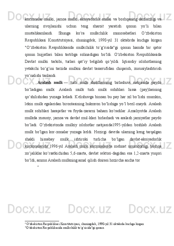 korxonalar   mulki,   jamoa   mulki,   aksiyadorlik   mulki   va   boshqaning   daxlsizligi   va
ularning   rivojlanishi   uchun   teng   sharoit   yaratish   qonun   yo li   bilanʻ
mustahkamlandi.   Shunga   ko ra   mulkchilik   munosabatlari   O zbekiston	
ʻ ʻ
Respublikasi   Konstitutsiyasi,   shuningdek,   1990-yil   31   oktabrda   kuchga   kirgan
"O zbekiston   Respublikasida   mulkchilik   to g risida"gi   qonun   hamda   bir   qator	
ʻ ʻ ʻ
qonun   hujjatlari   bilan   tartibga   solinadigan   bo ldi.   O zbekiston   Respublikasida	
ʻ ʻ
Davlat   mulki.   tarkibi,   turlari   qat iy   belgilab   qo yildi.   Iqtisodiy   islohotlarning	
ʼ ʻ
yetakchi   bo g ini   tarzida   mulkni   davlat   tasarrufidan   chiqarish,   xususiylashtirish	
ʻ ʻ
yo nalishi tanlandi.	
ʻ
Aralash   mulk   —   turli   mulk   shakllarining   birlashuvi   natijasida   paydo
bo ladigan   mulk.   Aralash   mulk   turli   mulk   sohiblari   hissa   (pay)larining
ʻ
qo shilishidan  yuzaga  keladi. Kelishuvga  binoan bu pay har  xil  bo lishi  mumkin,
ʻ ʻ
lekin mulk egalaridan birontasining hukmron bo lishiga yo l beril-maydi. Aralash	
ʻ ʻ
mulk   sohiblari   harajatlar   va   foyda-zararni   baham   ko radilar.   Amaliyotda   Aralash	
ʻ
mulkda xususiy, jamoa va davlat mul-klari birlashadi va aralash jamiyatlar paydo
bo ladi.   O zbekistonda   mulkiy   islohotlar   natijasida1995-yildan   boshlab   Aralash	
ʻ ʻ
mulk   bo lgan   kor-xonalar   yuzaga   keldi.   Hozirgi   davrda   ularning   keng   tarqalgan	
ʻ
shakli   hissabay   mulk   ishtiroki   turlicha   bo lgan   davlat-aksiyadorlik	
ʻ
korxonalaridir.1996-yil   Aralash   mulk   korxonalarida   mehnat   unumdorligi   boshqa
xo jaliklar   ko rsatkichidan   5,6-marta,  davlat  sektori-dagidan  esa  1,2-marta  yuqori	
ʻ ʻ
bo ldi, ammo Aralash mulkning amal qilish doirasi hozircha ancha tor
ʻ
4
4
  O zbekiston Respublikasi Konstitutsiyasi, shuningdek, 1990-yil 31 oktabrda kuchga kirgan 
ʻ
"O zbekiston Respublikasida mulkchilik to g risida"gi qonun
ʻ ʻ ʻ