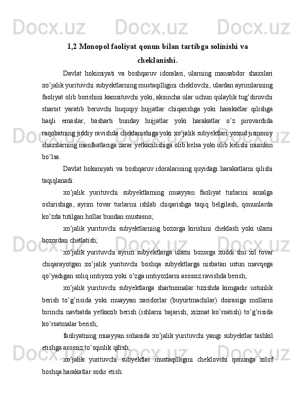 1,2 Monopol faoliyat qonun bilan tartibga solinishi va
cheklanishi.
Davlat   hokimiyati   va   boshqaruv   idoralari,   ularning   mansabdor   shaxslari
xo’jalik yurituvchi subyektlarning mustaqilligini cheklovchi, ulardan ayrimlarining
faoliyat olib borishini kamsituvchi yoki, aksincha ular uchun qulaylik tug’diruvchi
sharoit   yaratib   beruvchi   huquqiy   hujjatlar   chiqarishga   yoki   harakatlar   qilishga
haqli   emaslar,   basharti   bunday   hujjatlar   yoki   harakatlar   o’z   pirovardida
raqobatning jiddiy ravishda cheklanishiga yoki xo’jalik subyektlari yoxud jismoniy
shaxslarning manfaatlariga zarar yetkazilishiga olib kelsa yoki olib kelishi mumkin
bo’lsa.
Davlat hokimiyati va boshqaruv idoralarining quyidagi harakatlarni qilishi
taqiqlanadi:
xo’jalik   yurituvchi   subyektlarning   muayyan   faoliyat   turlarini   amalga
oshirishiga,   ayrim   tovar   turlarini   ishlab   chiqarishga   taqiq   belgilash,   qonunlarda
ko’zda tutilgan hollar bundan mustasno;
xo’jalik   yurituvchi   subyektlarning   bozorga   kirishini   cheklash   yoki   ularni
bozordan chetlatish;
xo’jalik   yurituvchi   ayrim   subyektlarga   ularni   bozorga   xuddi   shu   xil   tovar
chiqarayotgan   xo’jalik   yurituvchi   boshqa   subyektlarga   nisbatan   ustun   mavqega
qo’yadigan soliq imtiyozi yoki o’zga imtiyozlarni asossiz ravishda berish;
xo’jalik   yurituvchi   subyektlarga   shartnomalar   tuzishda   kimgadir   ustunlik
berish   to’g’risida   yoki   muayyan   xaridorlar   (buyurtmachilar)   doirasiga   mollarni
birinchi   navbatda   yetkazib   berish   (ishlarni   bajarish,   xizmat   ko’rsatish)   to’g’risida
ko’rsatmalar berish;
faoliyatning muayyan sohasida xo’jalik yurituvchi yangi subyektlar tashkil
etishga asossiz to’sqinlik qilish;
xo’jalik   yurituvchi   subyektlar   mustaqilligini   cheklovchi   qonunga   xilof
boshqa harakatlar sodir etish. 