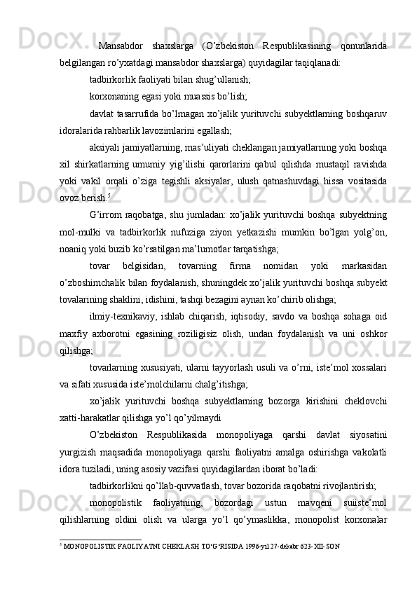   Mansabdor   shaxslarga   (O’zbekiston   Respublikasining   qonunlarida
belgilangan ro’yxatdagi mansabdor shaxslarga) quyidagilar taqiqlanadi:
tadbirkorlik faoliyati bilan shug’ullanish;
korxonaning egasi yoki muassis bo’lish;
davlat tasarrufida bo’lmagan xo’jalik yurituvchi subyektlarning boshqaruv
idoralarida rahbarlik lavozimlarini egallash;
aksiyali jamiyatlarning, mas’uliyati cheklangan jamiyatlarning yoki boshqa
xil   shirkatlarning   umumiy   yig’ilishi   qarorlarini   qabul   qilishda   mustaqil   ravishda
yoki   vakil   orqali   o’ziga   tegishli   aksiyalar,   ulush   qatnashuvdagi   hissa   vositasida
ovoz berish. 5
G’irrom   raqobatga,   shu   jumladan:   xo’jalik   yurituvchi   boshqa   subyektning
mol-mulki   va   tadbirkorlik   nufuziga   ziyon   yetkazishi   mumkin   bo’lgan   yolg’on,
noaniq yoki buzib ko’rsatilgan ma’lumotlar tarqatishga;
tovar   belgisidan,   tovarning   firma   nomidan   yoki   markasidan
o’zboshimchalik bilan foydalanish, shuningdek xo’jalik yurituvchi boshqa subyekt
tovalarining shaklini, idishini, tashqi bezagini aynan ko’chirib olishga;
ilmiy-texnikaviy,   ishlab   chiqarish,   iqtisodiy,   savdo   va   boshqa   sohaga   oid
maxfiy   axborotni   egasining   roziligisiz   olish,   undan   foydalanish   va   uni   oshkor
qilishga;
tovarlarning xususiyati, ularni tayyorlash usuli  va o’rni, iste’mol  xossalari
va sifati xususida iste’molchilarni chalg’itishga;
xo’jalik   yurituvchi   boshqa   subyektlarning   bozorga   kirishini   cheklovchi
xatti-harakatlar qilishga yo’l qo’yilmaydi
O’zbekiston   Respublikasida   monopoliyaga   qarshi   davlat   siyosatini
yurgizish   maqsadida   monopoliyaga   qarshi   faoliyatni   amalga   oshirishga   vakolatli
idora tuziladi, uning asosiy vazifasi quyidagilardan iborat bo’ladi:
tadbirkorlikni qo’llab-quvvatlash, tovar bozorida raqobatni rivojlantirish;
monopolistik   faoliyatning,   bozordagi   ustun   mavqeni   suiiste’mol
qilishlarning   oldini   olish   va   ularga   yo’l   qo’ymaslikka,   monopolist   korxonalar
5
 MONOPOLISTIK FAOLIYATNI CHEKLASH TO‘G‘RISIDA 1996-yil 27-dekabr 623-XII-SON 