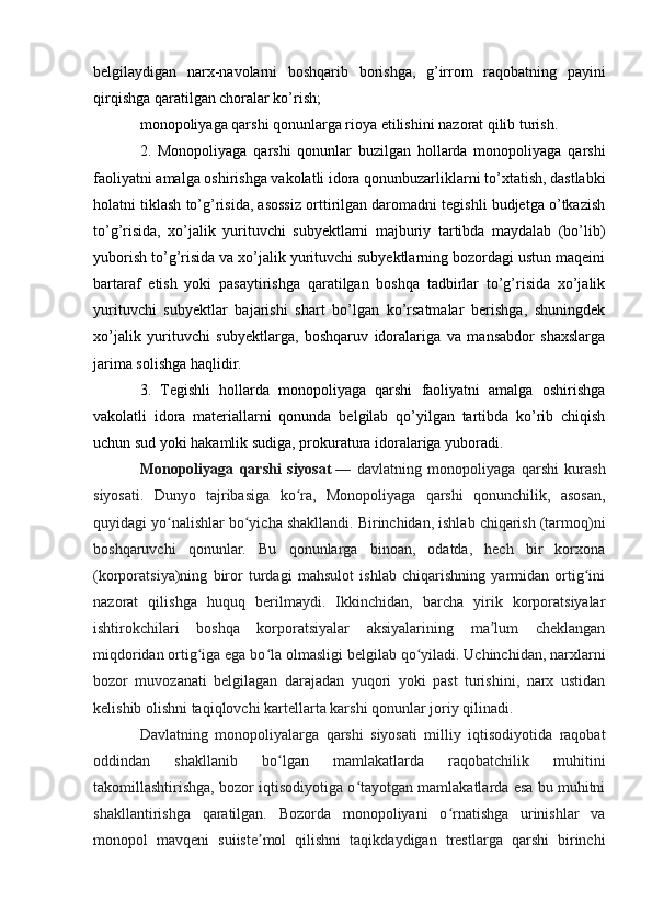 belgilaydigan   narx-navolarni   boshqarib   borishga,   g’irrom   raqobatning   payini
qirqishga qaratilgan choralar ko’rish;
monopoliyaga qarshi qonunlarga rioya etilishini nazorat qilib turish.
2.   Monopoliyaga   qarshi   qonunlar   buzilgan   hollarda   monopoliyaga   qarshi
faoliyatni amalga oshirishga vakolatli idora qonunbuzarliklarni to’xtatish, dastlabki
holatni tiklash to’g’risida, asossiz orttirilgan daromadni tegishli budjetga o’tkazish
to’g’risida,   xo’jalik   yurituvchi   subyektlarni   majburiy   tartibda   maydalab   (bo’lib)
yuborish to’g’risida va xo’jalik yurituvchi subyektlarning bozordagi ustun maqeini
bartaraf   etish   yoki   pasaytirishga   qaratilgan   boshqa   tadbirlar   to’g’risida   xo’jalik
yurituvchi   subyektlar   bajarishi   shart   bo’lgan   ko’rsatmalar   berishga,   shuningdek
xo’jalik   yurituvchi   subyektlarga,   boshqaruv   idoralariga   va   mansabdor   shaxslarga
jarima solishga haqlidir.
3.   Tegishli   hollarda   monopoliyaga   qarshi   faoliyatni   amalga   oshirishga
vakolatli   idora   materiallarni   qonunda   belgilab   qo’yilgan   tartibda   ko’rib   chiqish
uchun sud yoki hakamlik sudiga, prokuratura idoralariga yuboradi.
Monopoliyaga   qarshi   siyosat   —   davlatning   monopoliyaga   qarshi   kurash
siyosati.   Dunyo   tajribasiga   ko ra,   Monopoliyaga   qarshi   qonunchilik,   asosan,ʻ
quyidagi yo nalishlar bo yicha shakllandi. Birinchidan, ishlab chiqarish (tarmoq)ni	
ʻ ʻ
boshqaruvchi   qonunlar.   Bu   qonunlarga   binoan,   odatda,   hech   bir   korxona
(korporatsiya)ning   biror   turdagi   mahsulot   ishlab   chiqarishning   yarmidan   ortig ini	
ʻ
nazorat   qilishga   huquq   berilmaydi.   Ikkinchidan,   barcha   yirik   korporatsiyalar
ishtirokchilari   boshqa   korporatsiyalar   aksiyalarining   ma lum   cheklangan	
ʼ
miqdoridan ortig iga ega bo la olmasligi belgilab qo yiladi. Uchinchidan, narxlarni	
ʻ ʻ ʻ
bozor   muvozanati   belgilagan   darajadan   yuqori   yoki   past   turishini,   narx   ustidan
kelishib olishni taqiqlovchi kartellarta karshi qonunlar joriy qilinadi.
Davlatning   monopoliyalarga   qarshi   siyosati   milliy   iqtisodiyotida   raqobat
oddindan   shakllanib   bo lgan   mamlakatlarda   raqobatchilik   muhitini	
ʻ
takomillashtirishga, bozor iqtisodiyotiga o tayotgan mamlakatlarda esa bu muhitni	
ʻ
shakllantirishga   qaratilgan.   Bozorda   monopoliyani   o rnatishga   urinishlar   va	
ʻ
monopol   mavqeni   suiiste mol   qilishni   taqikdaydigan   trestlarga   qarshi   birinchi	
ʼ 