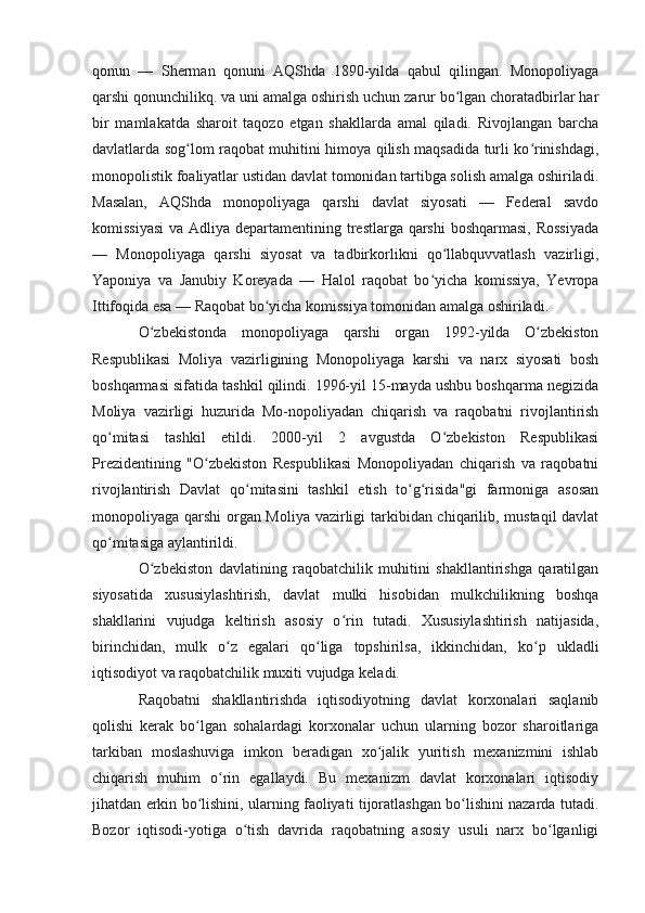 qonun   —   Sherman   qonuni   AQShda   1890-yilda   qabul   qilingan.   Monopoliyaga
qarshi qonunchilikq. va uni amalga oshirish uchun zarur bo lgan choratadbirlar harʻ
bir   mamlakatda   sharoit   taqozo   etgan   shakllarda   amal   qiladi.   Rivojlangan   barcha
davlatlarda sog lom raqobat muhitini himoya qilish maqsadida turli ko rinishdagi,	
ʻ ʻ
monopolistik foaliyatlar ustidan davlat tomonidan tartibga solish amalga oshiriladi.
Masalan,   AQShda   monopoliyaga   qarshi   davlat   siyosati   —   Federal   savdo
komissiyasi  va Adliya departamentining trestlarga qarshi  boshqarmasi,  Rossiyada
—   Monopoliyaga   qarshi   siyosat   va   tadbirkorlikni   qo llabquvvatlash   vazirligi,	
ʻ
Yaponiya   va   Janubiy   Koreyada   —   Halol   raqobat   bo yicha   komissiya,   Yevropa	
ʻ
Ittifoqida esa — Raqobat bo yicha komissiya tomonidan amalga oshiriladi.	
ʻ
O zbekistonda   monopoliyaga   qarshi   organ   1992-yilda   O zbekiston	
ʻ ʻ
Respublikasi   Moliya   vazirligining   Monopoliyaga   karshi   va   narx   siyosati   bosh
boshqarmasi sifatida tashkil qilindi. 1996-yil 15-mayda ushbu boshqarma negizida
Moliya   vazirligi   huzurida   Mo-nopoliyadan   chiqarish   va   raqobatni   rivojlantirish
qo mitasi   tashkil   etildi.   2000-yil   2   avgustda   O zbekiston   Respublikasi	
ʻ ʻ
Prezidentining   "O zbekiston   Respublikasi   Monopoliyadan   chiqarish   va   raqobatni	
ʻ
rivojlantirish   Davlat   qo mitasini   tashkil   etish   to g risida"gi   farmoniga   asosan	
ʻ ʻ ʻ
monopoliyaga qarshi  organ Moliya vazirligi tarkibidan chiqarilib, mustaqil davlat
qo mitasiga aylantirildi.	
ʻ
O zbekiston   davlatining   raqobatchilik   muhitini   shakllantirishga   qaratilgan	
ʻ
siyosatida   xususiylashtirish,   davlat   mulki   hisobidan   mulkchilikning   boshqa
shakllarini   vujudga   keltirish   asosiy   o rin   tutadi.   Xususiylashtirish   natijasida,	
ʻ
birinchidan,   mulk   o z   egalari   qo liga   topshirilsa,   ikkinchidan,   ko p   ukladli	
ʻ ʻ ʻ
iqtisodiyot va raqobatchilik muxiti vujudga keladi.
Raqobatni   shakllantirishda   iqtisodiyotning   davlat   korxonalari   saqlanib
qolishi   kerak   bo lgan   sohalardagi   korxonalar   uchun   ularning   bozor   sharoitlariga	
ʻ
tarkiban   moslashuviga   imkon   beradigan   xo jalik   yuritish   mexanizmini   ishlab	
ʻ
chiqarish   muhim   o rin   egallaydi.   Bu   mexanizm   davlat   korxonalari   iqtisodiy	
ʻ
jihatdan erkin bo lishini, ularning faoliyati tijoratlashgan bo lishini nazarda tutadi.	
ʻ ʻ
Bozor   iqtisodi-yotiga   o tish   davrida   raqobatning   asosiy   usuli   narx   bo lganligi	
ʻ ʻ 
