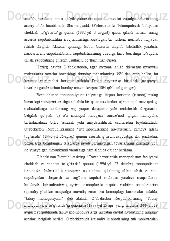 sababli,   narxlarni   erkin   qo yib   yuborish   raqobatli   muhitni   vujudga   keltirishningʻ
asosiy   talabi   hisoblanadi.   Shu  maqsadda   O zbekistonda   "Monopolistik   faoliyatini	
ʻ
cheklash   to g risida"gi   qonun   (1992-yil   3   avgust)   qabul   qilindi   hamda   uning	
ʻ ʻ
asosida   raqobatchilikni   rivojlantirishga   karatilgan   bir   turkum   normativ   hujjatlar
ishlab   chiqildi.   Mazkur   qonunga   ko ra,   bozorda   ataylab   takchillik   yaratish,	
ʻ
narxlarni   mo-nopollashtirish,   raqobatchilarning   bozorga   kirib   borishiga   to sqinlik	
ʻ
qilish, raqobatning g irrom usullarini qo llash man etiladi.	
ʻ ʻ
Hozirgi   davrda   O zbekistonda,   agar   korxona   ishlab   chiqargan   muayyan	
ʻ
mahsulotlar   tovarlar   bozoridagi   shunday   mahsulotning   35%   dan   ortiq   bo lsa,   bu	
ʻ
korxona   monopolist   korxona   sifatida   Davlat   reyestriga   kiritiladi   (oziqovqat
tovarlari guruhi uchun bunday mezon darajasi 20% qilib belgilangan).
Respublikada   monopoliyalar   ro yxatiga   kirgan   korxona   (tarmoq)larning	
ʻ
bozordagi mavqeini tartibga solishda bir qator usullardan: a) monopol mav-qedagi
mahsulotlarga   narxlarning   eng   yuqori   darajasini   yoki   rentabellik   chegarasini
belgilab   qo yish;   b)   o z   monopol   mavqeini   suiiste mol   qilgan   monopolik	
ʻ ʻ ʼ
birlashmalarni   bulib   tashlash   yoki   maydalashtirish   usullaridan   foydalaniladi.
O zbekiston   Respublikasining   "Iste molchilarning   hu-qukdarini   himoya   qilish	
ʻ ʼ
tug risida"   (1996-yil   26-aprel)   qonuni   asosida   g irrom   raqobatga,   shu   jumladan,
ʻ ʻ
bozorlarga   belgilangan   talablarga   javob   bermaydigan   tovarlarning   kirishiga   yo l	
ʻ
qo ymaydigan mexanizmni yaratishga ham alohida e tibor berilgan.	
ʻ ʼ
O zbekiston   Respublikasining   "Tovar   bozorlarida   monopolistax   faoliyatni	
ʻ
cheklash   va   raqobat   to g risida"   qonuni   (1996-yil   27   dekabr)   monopolistlar	
ʻ ʻ
tomonidan   hukmronlik   mavqeini   suiiste mol   qilishning   oldini   olish   va   mo-	
ʼ
nopoliyadan   chiqarish   va   sog lom   raqobat   muhitini   yaratish   maqsadlarini	
ʻ
ko zlaydi.   Iqtisodiyotning   ayrim   tarmoqdarida   raqobat   muhitini   shakllantirish	
ʻ
iqtisodiy   jihatdan   maqsadga   muvofiq   emas.   Bu   tarmoqdagi   korxonalar,   odatda,
"tabiiy   monopoliyalar"   deb   ataladi.   O zbekiston   Respublikasining   "Tabiiy	
ʻ
monopoliyalar to g risida"gi qonunida (1997-yil 25 apr; yangi tahrirda 1999-yil 19	
ʻ ʻ
avgust) respublikada tabiiy mo-nopoliyalarga nisbatan davlat siyosatining huquqiy
asoslari   belgilab   berildi.   O zbekistonda   iqtisodiy   islohotlarning   tub   mohiyatidan	
ʻ