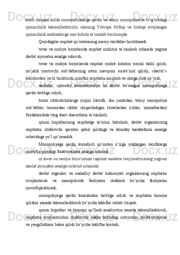 kelib chiqqan holda monopoliyalarga qarshi  va tabiiy monopoliyalar  to g risidagiʻ ʻ
qonunchilik   takomillashtirilib,   ularning   Yevropa   Ittifoqi   va   boshqa   rivojlangan
qonunchilik andozalariga mos kelishi ta minlab borilmoqda.	
ʼ
Quyidagilar raqobat qo’mitasining asosiy vazifalari hisoblanadi:
tovar   va   moliya   bozorlarida   raqobat   muhitini   ta’minlash   sohasida   yagona
davlat siyosatini amalga oshirish;
tovar   va   moliya   bozorlarida   raqobat   muhiti   holatini   tizimli   tahlil   qilish,
xo’jalik   yurituvchi   sub’ektlarning   ustun   mavqeini   suiste’mol   qilishi,   «kartel’»
kelishuvlari va til biriktirish, insofsiz raqobatni aniqlash va ularga chek qo’yish;
savdolar,   iqtisodiy   kontsentratsiya   va   davlat   ko’magini   monopoliyaga
qarshi tartibga solish;
bozor   ishtirokchilariga   yuqori   likvidli,   shu   jumladan,   tabiiy   monopoliya
sub’ektlari   tomonidan   ishlab   chiqariladigan   tovarlardan   (ishlar,   xizmatlardan)
foydalanishda teng shart-sharoitlarni ta’minlash;
qonun   hujjatlarining   raqobatga   ta’sirini   baholash,   davlat   organlarining
raqobatni   cheklovchi   qarorlar   qabul   qilishiga   va   shunday   harakatlarni   amalga
oshirishiga yo’l qo’ymaslik.
Monopoliyaga   qarshi   kurashish   qo’mitasi   o’ziga   yuklangan   vazifalarga
muvofiq quyidagi funktsiyalarni amalga oshiradi:
a) tovar va moliya bozorlarida raqobat muhitini rivojlantirishning yagona
davlat siyosatini amalga oshirish sohasida:
davlat   organlari   va   mahalliy   davlat   hokimiyati   organlarining   raqobatni
rivojlantirish   va   monopolistik   faoliyatni   cheklash   bo’yicha   faoliyatini
muvofiqlashtiradi;
monopoliyaga   qarshi   kurashishni   tartibga   solish   va   raqobatni   himoya
qilishni yanada takomillashtirish bo’yicha takliflar ishlab chiqadi;
qonun hujjatlari  va huquqni  qo’llash amaliyotini  yanada  takomillashtirish,
raqobatni   rivojlantirishni   cheklovchi   yakka   tartibdagi   imtiyozlar,   preferentsiyalar
va yengilliklarni bekor qilish bo’yicha takliflar kiritadi;