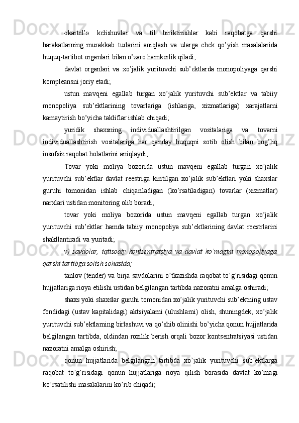 «kartel’»   kelishuvlar   va   til   biriktirishlar   kabi   raqobatga   qarshi
harakatlarning   murakkab   turlarini   aniqlash   va   ularga   chek   qo’yish   masalalarida
huquq-tartibot organlari bilan o’zaro hamkorlik qiladi;
davlat   organlari   va   xo’jalik   yurituvchi   sub’ektlarda   monopoliyaga   qarshi
kompleansni joriy etadi;
ustun   mavqeni   egallab   turgan   xo’jalik   yurituvchi   sub’ektlar   va   tabiiy
monopoliya   sub’ektlarining   tovarlariga   (ishlariga,   xizmatlariga)   xarajatlarni
kamaytirish bo’yicha takliflar ishlab chiqadi;
yuridik   shaxsning   individuallashtirilgan   vositalariga   va   tovarni
individuallashtirish   vositalariga   har   qanday   huquqni   sotib   olish   bilan   bog’liq
insofsiz raqobat holatlarini aniqlaydi;
Tovar   yoki   moliya   bozorida   ustun   mavqeni   egallab   turgan   xo’jalik
yurituvchi   sub’ektlar   davlat   reestriga   kiritilgan   xo’jalik   sub’ektlari   yoki   shaxslar
guruhi   tomonidan   ishlab   chiqariladigan   (ko’rsatiladigan)   tovarlar   (xizmatlar)
narxlari ustidan monitoring olib boradi;
tovar   yoki   moliya   bozorida   ustun   mavqeni   egallab   turgan   xo’jalik
yurituvchi   sub’ektlar   hamda   tabiiy   monopoliya   sub’ektlarining   davlat   reestrlarini
shakllantiradi va yuritadi;
v)   savdolar,   iqtisodiy   kontsentratsiya   va   davlat   ko’magini   monopoliyaga
qarshi tartibga solish sohasida;
tanlov (tender) va birja savdolarini o’tkazishda raqobat to’g’risidagi qonun
hujjatlariga rioya etilishi ustidan belgilangan tartibda nazoratni amalga oshiradi;
shaxs yoki shaxslar guruhi tomonidan xo’jalik yurituvchi sub’ektning ustav
fondidagi   (ustav   kapitalidagi)   aktsiyalarni   (ulushlarni)   olish,   shuningdek,   xo’jalik
yurituvchi sub’ektlarning birlashuvi va qo’shib olinishi bo’yicha qonun hujjatlarida
belgilangan tartibda, oldindan rozilik berish orqali bozor kontsentratsiyasi  ustidan
nazoratni amalga oshirish;
qonun   hujjatlarida   belgilangan   tartibda   xo’jalik   yurituvchi   sub’ektlarga
raqobat   to’g’risidagi   qonun   hujjatlariga   rioya   qilish   borasida   davlat   ko’magi
ko’rsatilishi masalalarini ko’rib chiqadi;
