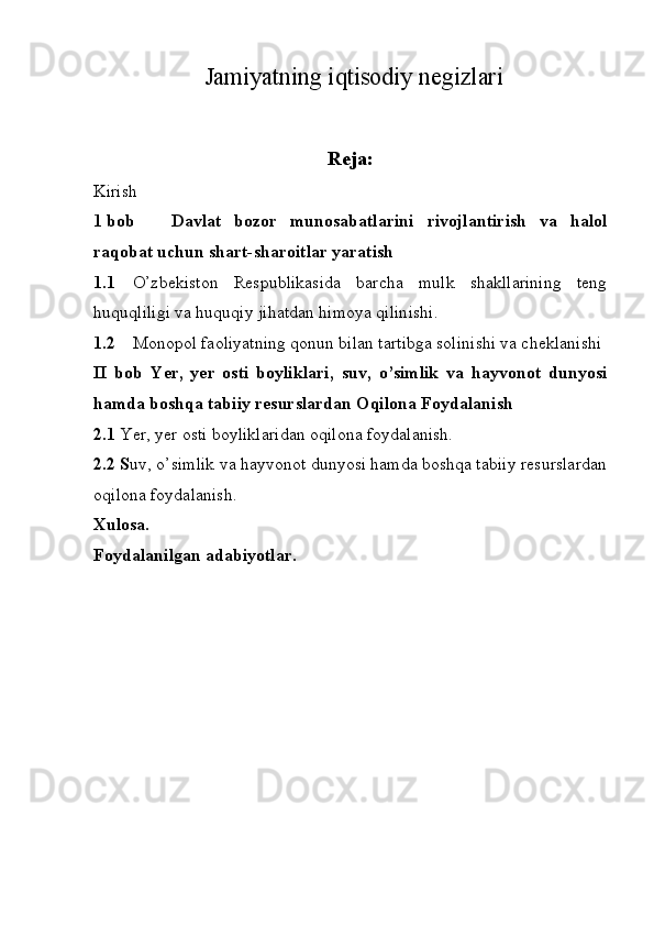 Jamiyatning iqtisodiy negizlari
Reja:
Kirish
1 bob  Davlat   bozor   munosabatlarini   rivojlantirish   va   halol
raqobat uchun shart-sharoitlar yaratish
1.1 O’zbekiston   Respublikasida   barcha   mulk   shakllarining   teng
huquqliligi va huquqiy jihatdan himoya qilinishi. 
1.2 Monopol faoliyatning qonun bilan tartibga solinishi va cheklanishi
II   bob   Yer,   yer   osti   boyliklari,   suv,   o’simlik   va   hayvonot   dunyosi
hamda boshqa tabiiy resurslardan Oqilona Foydalanish
2.1  Yer, yer osti boyliklaridan oqilona foydalanish. 
2.2 S uv, o’simlik va hayvonot dunyosi hamda boshqa tabiiy resurslardan
oqilona foydalanish. 
Xulosa. 
Foydalanilgan adabiyotlar.