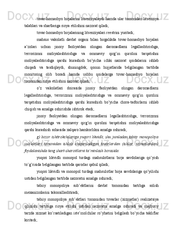 tovar-homashyo birjalarini litsenziyalaydi hamda ular tomonidan litsenziya
talablari va shartlariga rioya etilishini nazorat qiladi;
tovar-homashyo birjalarining litsenziyalari reestrini yuritadi;
mahsus   vakolatli   davlat   organi   bilan   birgalikda   tovar-homashyo   birjalari
a’zolari   uchun   jinoiy   faoliyatdan   olingan   daromadlarni   legallashtirishga,
terrorizmni   moliyalashtirishga   va   ommaviy   qirg’in   qurolini   tarqatishni
moliyalashtirishga   qarshi   kurashish   bo’yicha   ichki   nazorat   qoidalarini   ishlab
chiqadi   va   tasdiqlaydi,   shuningdek,   qonun   hujjatlarida   belgilangan   tartibda
monitoring   olib   boradi   hamda   ushbu   qoidalarga   tovar-homashyo   birjalari
tomonidan rioya etilishini nazorat qiladi;
o’z   vakolatlari   doirasida   jinoiy   faoliyatdan   olingan   daromadlarni
legallashtirishga,   terrorizmni   moliyalashtirishga   va   ommaviy   qirg’in   qurolini
tarqatishni   moliyalashtirishga   qarshi   kurashish   bo’yicha   chora-tadbirlarni   ishlab
chiqish va amalga oshirishda ishtirok etadi;
jinoiy   faoliyatdan   olingan   daromadlarni   legallashtirishga,   terrorizmni
moliyalashtirishga   va   ommaviy   qirg’in   qurolini   tarqatishni   moliyalashtirishga
qarshi kurashish sohasida xalqaro hamkorlikni amalga oshiradi;
g) bozor ishtirokchilariga yuqori likvidli, shu jumladan tabiiy monopoliya
sub’ektlari   tomonidan   ishlab   chiqariladigan   tovarlardan   (ishlar,   xizmatlardan)
foydalanishda teng shart-sharoitlarni ta’minlash borasida:
yuqori   likvidli   monopol   turdagi   mahsulotlarni   birja   savdolariga   qo’yish
to’g’risida belgilangan tartibda qarorlar qabul qiladi;
yuqori likvidli va monopol turdagi mahsulotlar birja savdolariga qo’yilishi
ustidan belgilangan tartibda nazoratni amalga oshiradi;
tabiiy   monopoliya   sub’ektlarini   davlat   tomonidan   tartibga   solish
mexanizmlarini takomillashtiradi;
tabiiy   monopoliya   sub’ektlari   tomonidan   tovarlar   (xizmatlar)   realizatsiya
qilinishi   tartibiga   rioya   etilishi   ustidan   nazoratni   amalga   oshiradi   va   majburiy
tarzda  xizmat   ko’rsatiladigan  iste’molchilar  ro’yhatini   belgilash  bo’yicha takliflar
kiritadi;