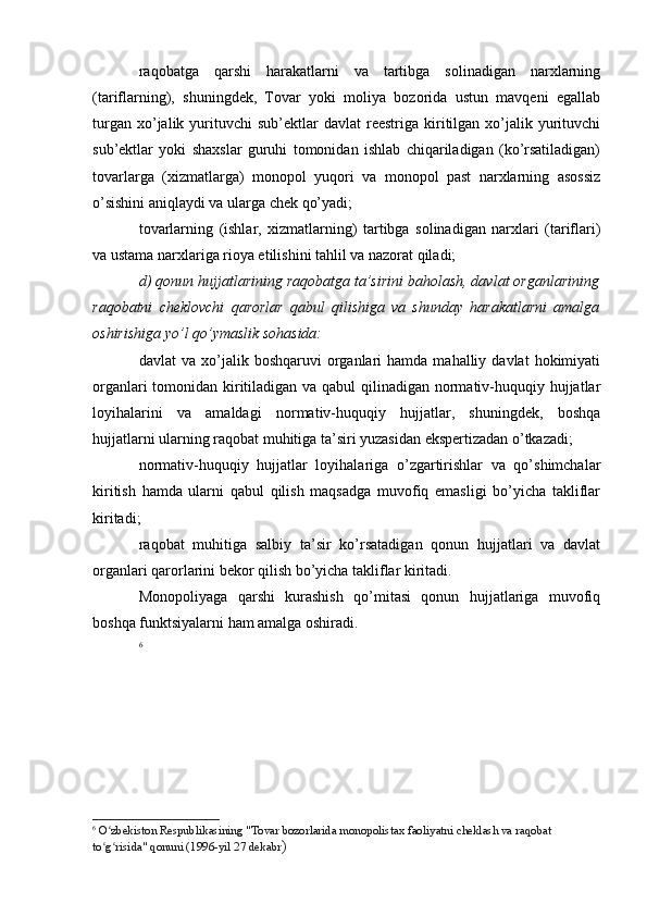 raqobatga   qarshi   harakatlarni   va   tartibga   solinadigan   narxlarning
(tariflarning),   shuningdek,   Tovar   yoki   moliya   bozorida   ustun   mavqeni   egallab
turgan  xo’jalik  yurituvchi  sub’ektlar  davlat  reestriga  kiritilgan  xo’jalik  yurituvchi
sub’ektlar   yoki   shaxslar   guruhi   tomonidan   ishlab   chiqariladigan   (ko’rsatiladigan)
tovarlarga   (xizmatlarga)   monopol   yuqori   va   monopol   past   narxlarning   asossiz
o’sishini aniqlaydi va ularga chek qo’yadi;
tovarlarning   (ishlar,   xizmatlarning)   tartibga   solinadigan   narxlari   (tariflari)
va ustama narxlariga rioya etilishini tahlil va nazorat qiladi;
d) qonun hujjatlarining raqobatga ta’sirini baholash, davlat organlarining
raqobatni   cheklovchi   qarorlar   qabul   qilishiga   va   shunday   harakatlarni   amalga
oshirishiga yo’l qo’ymaslik sohasida:
davlat   va  xo’jalik  boshqaruvi   organlari  hamda  mahalliy  davlat   hokimiyati
organlari  tomonidan kiritiladigan va qabul qilinadigan normativ-huquqiy hujjatlar
loyihalarini   va   amaldagi   normativ-huquqiy   hujjatlar,   shuningdek,   boshqa
hujjatlarni ularning raqobat muhitiga ta’siri yuzasidan ekspertizadan o’tkazadi;
normativ-huquqiy   hujjatlar   loyihalariga   o’zgartirishlar   va   qo’shimchalar
kiritish   hamda   ularni   qabul   qilish   maqsadga   muvofiq   emasligi   bo’yicha   takliflar
kiritadi;
raqobat   muhitiga   salbiy   ta’sir   ko’rsatadigan   qonun   hujjatlari   va   davlat
organlari qarorlarini bekor qilish bo’yicha takliflar kiritadi.
Monopoliyaga   qarshi   kurashish   qo’mitasi   qonun   hujjatlariga   muvofiq
boshqa funktsiyalarni ham amalga oshiradi.
6
6
  O zbekiston Respublikasining "Tovar bozorlarida monopolistax faoliyatni cheklash va raqobat ʻ
to g risida" qonuni (1996-yil 27 dekabr
ʻ ʻ ) 