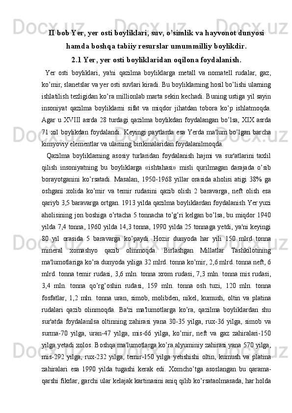 II bob Yer, yer osti boyliklari, suv, o’simlik va hayvonot dunyosi
hamda boshqa tabiiy resurslar umummilliy boylikdir.
2.1 Yer, yer osti boyliklaridan oqilona foydalanish.
  Yer   osti   boyliklari,   ya'ni   qazilma   boyliklarga   metall   va   nomatell   rudalar,   gaz,
ko’mir, slanetslar va yer osti suvlari kiradi. Bu boyliklarning hosil bo’lishi ularning
ishlatilish tezligidan ko’ra millionlab marta sekin kechadi. Buning ustiga yil sayin
insoniyat   qazilma   boyliklarni   sifat   va   miqdor   jihatdan   tobora   ko’p   ishlatmoqda.
Agar u XVIII asrda 28 turdagi  qazilma boylikdan foydalangan bo’lsa, XIX asrda
71 xil  boylikdan foydalandi. Keyingi  paytlarda esa  Yerda ma'lum  bo’lgan barcha
kimyoviy elementlar va ularning birikmalaridan foydalanilmoqda.
    Qazilma   boyliklarning   asosiy   turlaridan   foydalanish   hajmi   va   sur'atlarini   taxlil
qilish   insoniyatning   bu   boyliklarga   «ishtahasi»   misli   qurilmagan   darajada   o’sib
borayotganini   ko’rsatadi.   Masalan,   1950-1968   yillar   orasida   aholisi   atigi   38%   ga
oshgani   xolida   ko’mir   va   temir   rudasini   qazib   olish   2   baravarga,   neft   olish   esa
qariyb 3,5 baravarga ortgan. 1913 yilda qazilma boyliklardan foydalanish Yer yuzi
aholisining jon boshiga o’rtacha 5 tonnacha to’g’ri kelgan bo’lsa, bu miqdor 1940
yilda 7,4 tonna, 1960 yilda 14,3 tonna, 1990 yilda 25 tonnaga yetdi, ya'ni keyingi
80   yil   orasida   5   baravarga   ko’paydi.   Hozir   dunyoda   har   yili   150   mlrd   tonna
mineral   xomashyo   qazib   olinmoqda.   Birlashgan   Millatlar   Tashkilotining
ma'lumotlariga ko’ra dunyoda yiliga 32 mlrd. tonna ko’mir, 2,6 mlrd. tonna neft, 6
mlrd.   tonna   temir   rudasi,   3,6   mln.   tonna   xrom   rudasi,   7,3   mln.   tonna   mis   rudasi,
3,4   mln.   tonna   qo’rg’oshin   rudasi,   159   mln.   tonna   osh   tuzi,   120   mln.   tonna
fosfatlar,   1,2   mln.   tonna   uran,   simob,   molibden,   nikel,   kumush,   oltin   va   platina
rudalari   qazib   olinmoqda.   Ba'zi   ma'lumotlarga   ko’ra,   qazilma   boyliklardan   shu
sur'atda   foydalanilsa   oltinning   zahirasi   yana   30-35   yilga,   rux-36   yilga,   simob   va
surma-70   yilga,   uran-47   yilga,   mis-66   yilga,   ko’mir,   neft   va   gaz   zahiralari-150
yilga yetadi xolos. Boshqa ma'lumotlarga ko’ra alyuminiy zahirasi yana 570 yilga,
mis-292   yilga,   rux-232   yilga,   temir-150   yilga   yetishishi   oltin,   kumush   va   platina
zahiralari   esa   1990   yilda   tugashi   kerak   edi.   Xomcho’tga   asoslangan   bu   qarama-
qarshi fikrlar, garchi ular kelajak kartinasini aniq qilib ko’rsataolmasada, har holda 