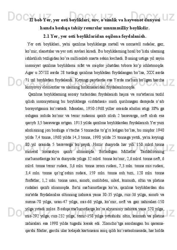 II bob Yer, yer osti boyliklari, suv, o’simlik va hayvonot dunyosi
hamda boshqa tabiiy resurslar umummilliy boylikdir.
2.1 Yer, yer osti boyliklaridan oqilona foydalanish.
  Yer   osti   boyliklari,   ya'ni   qazilma   boyliklarga   metall   va   nomatell   rudalar,   gaz,
ko’mir, slanetslar va yer osti suvlari kiradi. Bu boyliklarning hosil bo’lishi ularning
ishlatilish tezligidan ko’ra millionlab marta sekin kechadi. Buning ustiga yil sayin
insoniyat   qazilma   boyliklarni   sifat   va   miqdor   jihatdan   tobora   ko’p   ishlatmoqda.
Agar u XVIII asrda 28 turdagi  qazilma boylikdan foydalangan bo’lsa, XIX asrda
71 xil  boylikdan foydalandi. Keyingi  paytlarda esa  Yerda ma'lum  bo’lgan barcha
kimyoviy elementlar va ularning birikmalaridan foydalanilmoqda.
    Qazilma   boyliklarning   asosiy   turlaridan   foydalanish   hajmi   va   sur'atlarini   taxlil
qilish   insoniyatning   bu   boyliklarga   «ishtahasi»   misli   qurilmagan   darajada   o’sib
borayotganini   ko’rsatadi.   Masalan,   1950-1968   yillar   orasida   aholisi   atigi   38%   ga
oshgani   xolida   ko’mir   va   temir   rudasini   qazib   olish   2   baravarga,   neft   olish   esa
qariyb 3,5 baravarga ortgan. 1913 yilda qazilma boyliklardan foydalanish Yer yuzi
aholisining jon boshiga o’rtacha 5 tonnacha to’g’ri kelgan bo’lsa, bu miqdor 1940
yilda 7,4 tonna, 1960 yilda 14,3 tonna, 1990 yilda 25 tonnaga yetdi, ya'ni keyingi
80   yil   orasida   5   baravarga   ko’paydi.   Hozir   dunyoda   har   yili   150   mlrd   tonna
mineral   xomashyo   qazib   olinmoqda.   Birlashgan   Millatlar   Tashkilotining
ma'lumotlariga ko’ra dunyoda yiliga 32 mlrd. tonna ko’mir, 2,6 mlrd. tonna neft, 6
mlrd.   tonna   temir   rudasi,   3,6   mln.   tonna   xrom   rudasi,   7,3   mln.   tonna   mis   rudasi,
3,4   mln.   tonna   qo’rg’oshin   rudasi,   159   mln.   tonna   osh   tuzi,   120   mln.   tonna
fosfatlar,   1,2   mln.   tonna   uran,   simob,   molibden,   nikel,   kumush,   oltin   va   platina
rudalari   qazib   olinmoqda.   Ba'zi   ma'lumotlarga   ko’ra,   qazilma   boyliklardan   shu
sur'atda   foydalanilsa   oltinning   zahirasi   yana   30-35   yilga,   rux-36   yilga,   simob   va
surma-70   yilga,   uran-47   yilga,   mis-66   yilga,   ko’mir,   neft   va   gaz   zahiralari-150
yilga yetadi xolos. Boshqa ma'lumotlarga ko’ra alyuminiy zahirasi yana 570 yilga,
mis-292   yilga,   rux-232   yilga,   temir-150   yilga   yetishishi   oltin,   kumush   va   platina
zahiralari   esa   1990   yilda   tugashi   kerak   edi.   Xomcho’tga   asoslangan   bu   qarama-
qarshi fikrlar, garchi ular kelajak kartinasini aniq qilib ko’rsataolmasada, har holda