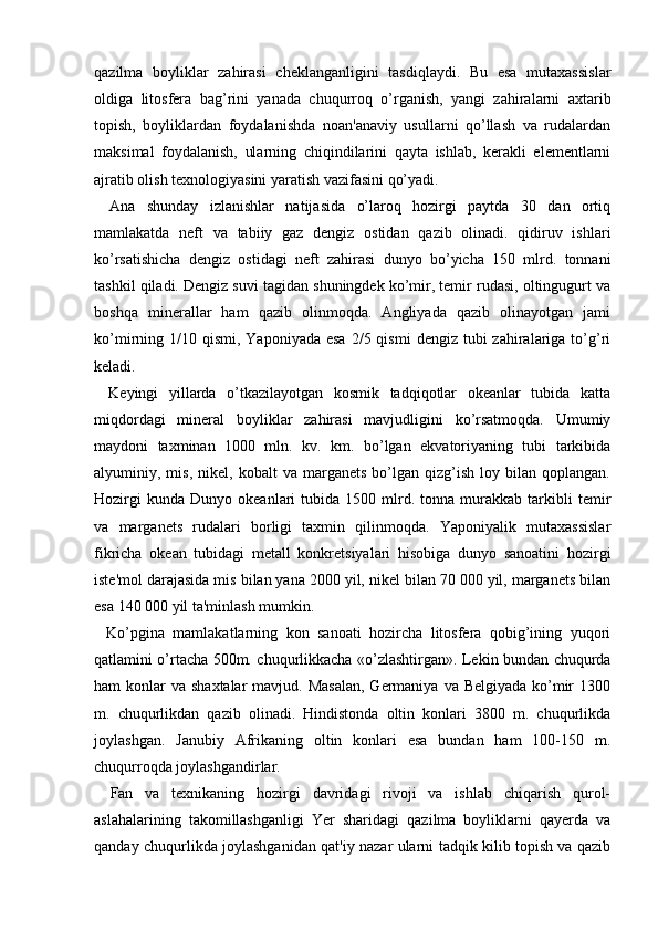 qazilma   boyliklar   zahirasi   cheklanganligini   tasdiqlaydi.   Bu   esa   mutaxassislar
oldiga   litosfera   bag’rini   yanada   chuqurroq   o’rganish,   yangi   zahiralarni   axtarib
topish,   boyliklardan   foydalanishda   noan'anaviy   usullarni   qo’llash   va   rudalardan
maksimal   foydalanish,   ularning   chiqindilarini   qayta   ishlab,   kerakli   elementlarni
ajratib olish texnologiyasini yaratish vazifasini qo’yadi.
    Ana   shunday   izlanishlar   natijasida   o’laroq   hozirgi   paytda   30   dan   ortiq
mamlakatda   neft   va   tabiiy   gaz   dengiz   ostidan   qazib   olinadi.   qidiruv   ishlari
ko’rsatishicha   dengiz   ostidagi   neft   zahirasi   dunyo   bo’yicha   150   mlrd.   tonnani
tashkil qiladi. Dengiz suvi tagidan shuningdek ko’mir, temir rudasi, oltingugurt va
boshqa   minerallar   ham   qazib   olinmoqda.   Angliyada   qazib   olinayotgan   jami
ko’mirning 1/10  qismi, Yaponiyada  esa   2/5 qismi   dengiz  tubi   zahiralariga to’g’ri
keladi.
    Keyingi   yillarda   o’tkazilayotgan   kosmik   tadqiqotlar   okeanlar   tubida   katta
miqdordagi   mineral   boyliklar   zahirasi   mavjudligini   ko’rsatmoqda.   Umumiy
maydoni   taxminan   1000   mln.   kv.   km.   bo’lgan   ekvatoriyaning   tubi   tarkibida
alyuminiy,  mis,   nikel,  kobalt   va   marganets   bo’lgan   qizg’ish   loy   bilan  qoplangan.
Hozirgi   kunda   Dunyo  okeanlari   tubida   1500   mlrd.   tonna   murakkab  tarkibli   temir
va   marganets   rudalari   borligi   taxmin   qilinmoqda.   Yaponiyalik   mutaxassislar
fikricha   okean   tubidagi   metall   konkretsiyalari   hisobiga   dunyo   sanoatini   hozirgi
iste'mol darajasida mis bilan yana 2000 yil, nikel bilan 70 000 yil, marganets bilan
esa 140 000 yil ta'minlash mumkin.
    Ko’pgina   mamlakatlarning   kon   sanoati   hozircha   litosfera   qobig’ining   yuqori
qatlamini o’rtacha 500m. chuqurlikkacha «o’zlashtirgan». Lekin bundan chuqurda
ham  konlar  va shaxtalar  mavjud. Masalan,  Germaniya  va Belgiyada ko’mir  1300
m.   chuqurlikdan   qazib   olinadi.   Hindistonda   oltin   konlari   3800   m.   chuqurlikda
joylashgan.   Janubiy   Afrikaning   oltin   konlari   esa   bundan   ham   100-150   m.
chuqurroqda joylashgandirlar.
    Fan   va   texnikaning   hozirgi   davridagi   rivoji   va   ishlab   chiqarish   qurol-
aslahalarining   takomillashganligi   Yer   sharidagi   qazilma   boyliklarni   qayerda   va
qanday chuqurlikda joylashganidan qat'iy nazar ularni tadqik kilib topish va qazib