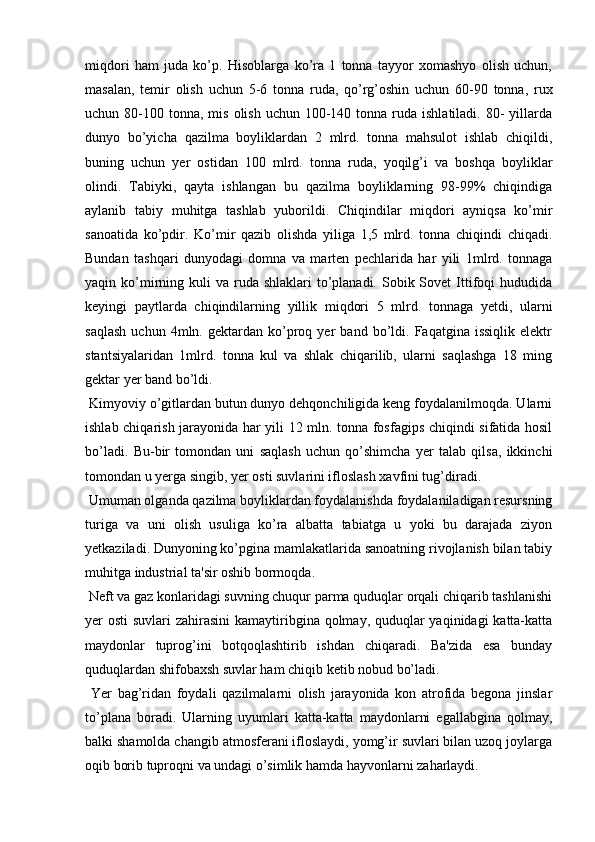 miqdori   ham   juda   ko’p.   Hisoblarga   ko’ra   1   tonna   tayyor   xomashyo   olish   uchun,
masalan,   temir   olish   uchun   5-6   tonna   ruda,   qo’rg’oshin   uchun   60-90   tonna,   rux
uchun 80-100  tonna,  mis  olish  uchun 100-140  tonna  ruda ishlatiladi.  80-  yillarda
dunyo   bo’yicha   qazilma   boyliklardan   2   mlrd.   tonna   mahsulot   ishlab   chiqildi,
buning   uchun   yer   ostidan   100   mlrd.   tonna   ruda,   yoqilg’i   va   boshqa   boyliklar
olindi.   Tabiyki,   qayta   ishlangan   bu   qazilma   boyliklarning   98-99%   chiqindiga
aylanib   tabiy   muhitga   tashlab   yuborildi.   Chiqindilar   miqdori   ayniqsa   ko’mir
sanoatida   ko’pdir.   Ko’mir   qazib   olishda   yiliga   1,5   mlrd.   tonna   chiqindi   chiqadi.
Bundan   tashqari   dunyodagi   domna   va   marten   pechlarida   har   yili   1mlrd.   tonnaga
yaqin ko’mirning  kuli  va  ruda  shlaklari   to’planadi.  Sobik Sovet   Ittifoqi   hududida
keyingi   paytlarda   chiqindilarning   yillik   miqdori   5   mlrd.   tonnaga   yetdi,   ularni
saqlash   uchun  4mln.   gektardan   ko’proq   yer   band   bo’ldi.   Faqatgina  issiqlik   elektr
stantsiyalaridan   1mlrd.   tonna   kul   va   shlak   chiqarilib,   ularni   saqlashga   18   ming
gektar yer band bo’ldi.
 Kimyoviy o’gitlardan butun dunyo dehqonchiligida keng foydalanilmoqda. Ularni
ishlab chiqarish jarayonida har yili 12 mln. tonna fosfagips chiqindi sifatida hosil
bo’ladi.   Bu-bir   tomondan   uni   saqlash   uchun   qo’shimcha   yer   talab   qilsa,   ikkinchi
tomondan u yerga singib, yer osti suvlarini ifloslash xavfini tug’diradi.
 Umuman olganda qazilma boyliklardan foydalanishda foydalaniladigan resursning
turiga   va   uni   olish   usuliga   ko’ra   albatta   tabiatga   u   yoki   bu   darajada   ziyon
yetkaziladi. Dunyoning ko’pgina mamlakatlarida sanoatning rivojlanish bilan tabiy
muhitga industrial ta'sir oshib bormoqda.
 Neft va gaz konlaridagi suvning chuqur parma quduqlar orqali chiqarib tashlanishi
yer osti  suvlari zahirasini  kamaytiribgina qolmay, quduqlar yaqinidagi  katta-katta
maydonlar   tuprog’ini   botqoqlashtirib   ishdan   chiqaradi.   Ba'zida   esa   bunday
quduqlardan shifobaxsh suvlar ham chiqib ketib nobud bo’ladi.
  Yer   bag’ridan   foydali   qazilmalarni   olish   jarayonida   kon   atrofida   begona   jinslar
to’plana   boradi.   Ularning   uyumlari   katta-katta   maydonlarni   egallabgina   qolmay,
balki shamolda changib atmosferani ifloslaydi, yomg’ir suvlari bilan uzoq joylarga
oqib borib tuproqni va undagi o’simlik hamda hayvonlarni zaharlaydi.