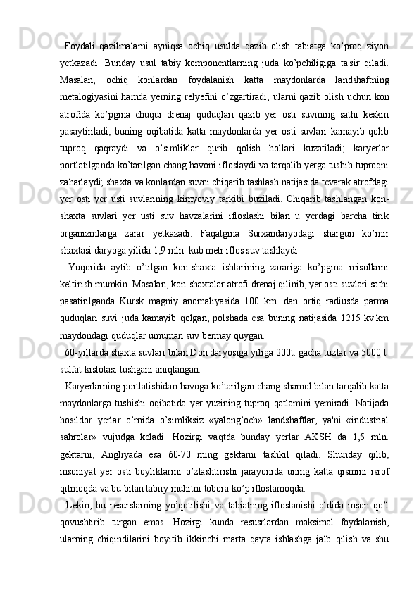 Foydali   qazilmalarni   ayniqsa   ochiq   usulda   qazib   olish   tabiatga   ko’proq   ziyon
yetkazadi.   Bunday   usul   tabiy   komponentlarning   juda   ko’pchiligiga   ta'sir   qiladi.
Masalan,   ochiq   konlardan   foydalanish   katta   maydonlarda   landshaftning
metalogiyasini  hamda yerning relyefini  o’zgartiradi;  ularni qazib olish uchun kon
atrofida   ko’pgina   chuqur   drenaj   quduqlari   qazib   yer   osti   suvining   sathi   keskin
pasaytiriladi,   buning   oqibatida   katta   maydonlarda   yer   osti   suvlari   kamayib   qolib
tuproq   qaqraydi   va   o’simliklar   qurib   qolish   hollari   kuzatiladi;   karyerlar
portlatilganda ko’tarilgan chang havoni ifloslaydi va tarqalib yerga tushib tuproqni
zaharlaydi; shaxta va konlardan suvni chiqarib tashlash natijasida tevarak atrofdagi
yer   osti   yer   usti   suvlarining   kimyoviy   tarkibi   buziladi.   Chiqarib   tashlangan   kon-
shaxta   suvlari   yer   usti   suv   havzalarini   ifloslashi   bilan   u   yerdagi   barcha   tirik
organizmlarga   zarar   yetkazadi.   Faqatgina   Surxandaryodagi   shargun   ko’mir
shaxtasi daryoga yilida 1,9 mln. kub metr iflos suv tashlaydi.
    Yuqorida   aytib   o’tilgan   kon-shaxta   ishlarining   zarariga   ko’pgina   misollarni
keltirish mumkin. Masalan, kon-shaxtalar atrofi drenaj qilinib, yer osti suvlari sathi
pasatirilganda   Kursk   magniy   anomaliyasida   100   km.   dan   ortiq   radiusda   parma
quduqlari   suvi   juda   kamayib   qolgan,   polshada   esa   buning   natijasida   1215   kv.km
maydondagi quduqlar umuman suv bermay quygan.
    60-yillarda shaxta suvlari bilan Don daryosiga yiliga 200t. gacha tuzlar va 5000 t.
sulfat kislotasi tushgani aniqlangan.
    Karyerlarning portlatishidan havoga ko’tarilgan chang shamol bilan tarqalib katta
maydonlarga   tushishi   oqibatida   yer   yuzining   tuproq   qatlamini   yemiradi.   Natijada
hosildor   yerlar   o’rnida   o’simliksiz   «yalong’och»   landshaftlar,   ya'ni   «industrial
sahrolar»   vujudga   keladi.   Hozirgi   vaqtda   bunday   yerlar   AKSH   da   1,5   mln.
gektarni,   Angliyada   esa   60-70   ming   gektarni   tashkil   qiladi.   Shunday   qilib,
insoniyat   yer   osti   boyliklarini   o’zlashtirishi   jarayonida   uning   katta   qismini   isrof
qilmoqda va bu bilan tabiiy muhitni tobora ko’p ifloslamoqda.
    Lekin,   bu   resurslarning   yo’qotilishi   va   tabiatning   ifloslanishi   oldida   inson   qo’l
qovushtirib   turgan   emas.   Hozirgi   kunda   resusrlardan   maksimal   foydalanish,
ularning   chiqindilarini   boyitib   ikkinchi   marta   qayta   ishlashga   jalb   qilish   va   shu