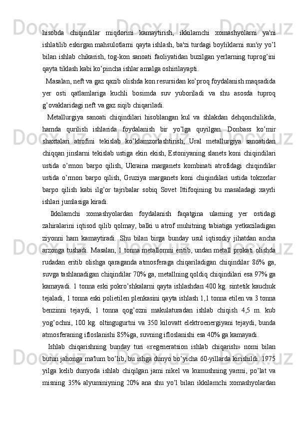 hisobda   chiqindilar   miqdorini   kamaytirish,   ikkilamchi   xomashyolarni   ya'ni
ishlatilib eskirgan mahsulotlarni qayta ishlash, ba'zi turdagi boyliklarni sun'iy yo’l
bilan ishlab  chikarish,  tog-kon sanoati  faoliyatidan buzilgan  yerlarning  tuprog’ini
qayta tiklash kabi ko’pincha ishlar amalga oshirilayapti.
    Masalan, neft va gaz qazib olishda kon resursidan ko’proq foydalanish maqsadida
yer   osti   qatlamlariga   kuchli   bosimda   suv   yuboriladi   va   shu   asosda   tuproq
g’ovaklaridagi neft va gaz siqib chiqariladi.
    Metallurgiya   sanoati   chiqindilari   hisoblangan   kul   va   shlakdan   dehqonchilikda,
hamda   qurilish   ishlarida   foydalanish   bir   yo’lga   quyilgan.   Donbass   ko’mir
shaxtalari   atrofini   tekislab   ko’klamzorlashtirish,   Ural   metallurgiya   sanoatidan
chiqqan jinslarni tekislab ustiga ekin ekish, Estoniyaning slanets koni chiqindilari
ustida   o’rmon   barpo   qilish,   Ukraina   marganets   kombinati   atrofidagi   chiqindilar
ustida   o’rmon   barpo   qilish,   Gruziya   marganets   koni   chiqindilari   ustida   tokzorlar
barpo   qilish   kabi   ilg’or   tajribalar   sobiq   Sovet   Ittifoqining   bu   masaladagi   xayrli
ishlari jumlasiga kiradi.
    Ikkilamchi   xomashyolardan   foydalanish   faqatgina   ularning   yer   ostidagi
zahiralarini   iqtisod   qilib   qolmay,   balki   u   atrof   muhitning   tabiatiga   yetkaziladigan
ziyonni   ham   kamaytiradi.   Shu   bilan   birga   bunday   usul   iqtisodiy   jihatdan   ancha
arzonga tushadi. Masalan, 1 tonna metallomni eritib, undan metall prokati olishda
rudadan   eritib   olishga   qaraganda   atmosferaga   chiqariladigan   chiqindilar   86%   ga,
suvga tashlanadigan chiqindilar 70% ga, metallning qoldiq chiqindilari esa 97% ga
kamayadi. 1 tonna eski pokro’shkalarni qayta ishlashdan 400 kg. sintetik kauchuk
tejaladi, 1 tonna eski polietilen plenkasini qayta ishlash 1,1 tonna etilen va 3 tonna
benzinni   tejaydi,   1   tonna   qog’ozni   makulaturadan   ishlab   chiqish   4,5   m.   kub
yog’ochni,  100  kg.  oltingugurtni   va  350  kilovatt   elektroenergiyani  tejaydi,  bunda
atmosferaning ifloslanishi 85%ga, suvning ifloslanishi esa 40% ga kamayadi.
    Ishlab   chiqarishning   bunday   turi   «regeneratsion   ishlab   chiqarish»   nomi   bilan
butun jahonga ma'lum bo’lib, bu ishga dunyo bo’yicha 60-yillarda kirishildi. 1975
yilga   kelib   dunyoda   ishlab   chiqilgan   jami   nikel   va   kumushning   yarmi,   po’lat   va
misning   35%   alyuminiyning   20%   ana   shu   yo’l   bilan   ikkilamchi   xomashyolardan