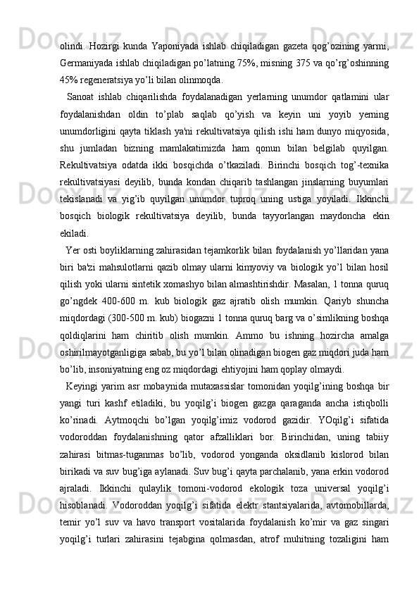 olindi.   Hozirgi   kunda   Yaponiyada   ishlab   chiqiladigan   gazeta   qog’ozining   yarmi,
Germaniyada ishlab chiqiladigan po’latning 75%, misning 375 va qo’rg’oshinning
45% regeneratsiya yo’li bilan olinmoqda.
    Sanoat   ishlab   chiqarilishda   foydalanadigan   yerlarning   unumdor   qatlamini   ular
foydalanishdan   oldin   to’plab   saqlab   qo’yish   va   keyin   uni   yoyib   yerning
unumdorligini  qayta  tiklash  ya'ni   rekultivatsiya   qilish  ishi  ham   dunyo miqyosida,
shu   jumladan   bizning   mamlakatimizda   ham   qonun   bilan   belgilab   quyilgan.
Rekultivatsiya   odatda   ikki   bosqichda   o’tkaziladi.   Birinchi   bosqich   tog’-texnika
rekultivatsiyasi   deyilib,   bunda   kondan   chiqarib   tashlangan   jinslarning   buyumlari
tekislanadi   va   yig’ib   quyilgan   unumdor   tuproq   uning   ustiga   yoyiladi.   Ikkinchi
bosqich   biologik   rekultivatsiya   deyilib,   bunda   tayyorlangan   maydoncha   ekin
ekiladi.
    Yer osti boyliklarning zahirasidan tejamkorlik bilan foydalanish yo’llaridan yana
biri   ba'zi   mahsulotlarni   qazib   olmay   ularni   kimyoviy   va   biologik   yo’l   bilan   hosil
qilish yoki ularni sintetik xomashyo bilan almashtirishdir. Masalan, 1 tonna quruq
go’ngdek   400-600   m.   kub   biologik   gaz   ajratib   olish   mumkin.   Qariyb   shuncha
miqdordagi (300-500 m. kub) biogazni 1 tonna quruq barg va o’simlikning boshqa
qoldiqlarini   ham   chiritib   olish   mumkin.   Ammo   bu   ishning   hozircha   amalga
oshirilmayotganligiga sabab, bu yo’l bilan olinadigan biogen gaz miqdori juda ham
bo’lib, insoniyatning eng oz miqdordagi ehtiyojini ham qoplay olmaydi.
    Keyingi   yarim   asr   mobaynida   mutaxassislar   tomonidan   yoqilg’ining   boshqa   bir
yangi   turi   kashf   etiladiki,   bu   yoqilg’i   biogen   gazga   qaraganda   ancha   istiqbolli
ko’rinadi.   Aytmoqchi   bo’lgan   yoqilg’imiz   vodorod   gazidir.   YOqilg’i   sifatida
vodoroddan   foydalanishning   qator   afzalliklari   bor.   Birinchidan,   uning   tabiiy
zahirasi   bitmas-tuganmas   bo’lib,   vodorod   yonganda   oksidlanib   kislorod   bilan
birikadi va suv bug’iga aylanadi. Suv bug’i qayta parchalanib, yana erkin vodorod
ajraladi.   Ikkinchi   qulaylik   tomoni-vodorod   ekologik   toza   universal   yoqilg’i
hisoblanadi.   Vodoroddan   yoqilg’i   sifatida   elektr   stantsiyalarida,   avtomobillarda,
temir   yo’l   suv   va   havo   transport   vositalarida   foydalanish   ko’mir   va   gaz   singari
yoqilg’i   turlari   zahirasini   tejabgina   qolmasdan,   atrof   muhitning   tozaligini   ham