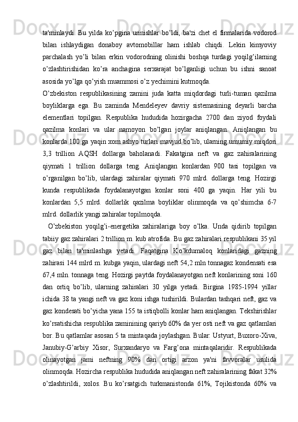 ta'minlaydi. Bu yilda ko’pgina urinishlar  bo’ldi, ba'zi  chet  el  firmalarida vodorod
bilan   ishlaydigan   donaboy   avtomobillar   ham   ishlab   chiqdi.   Lekin   kimyoviy
parchalash   yo’li   bilan   erkin   vodorodning   olinishi   boshqa   turdagi   yoqilg’ilarning
o’zlashtirishidan   ko’ra   anchagina   serxarajat   bo’lganligi   uchun   bu   ishni   sanoat
asosida yo’lga qo’yish muammosi o’z yechimini kutmoqda.
O’zbekiston   respublikasining   zamini   juda   katta   miqdordagi   turli-tuman   qazilma
boyliklarga   ega.   Bu   zaminda   Mendeleyev   davriy   sistemasining   deyarli   barcha
elementlari   topilgan.   Respublika   hududida   hozirgacha   2700   dan   ziyod   foydali
qazilma   konlari   va   ular   namoyon   bo’lgan   joylar   aniqlangan.   Aniqlangan   bu
konlarda 100 ga yaqin xom ashyo turlari mavjud bo’lib, ularning umumiy miqdori
3,3   trillion   AQSH   dollarga   baholanadi.   Fakatgina   neft   va   gaz   zahiralarining
qiymati   1   trillion   dollarga   teng.   Aniqlangan   konlardan   900   tasi   topilgan   va
o’rganilgan   bo’lib,   ulardagi   zahiralar   qiymati   970   mlrd.   dollarga   teng.   Hozirgi
kunda   respublikada   foydalanayotgan   konlar   soni   400   ga   yaqin.   Har   yili   bu
konlardan   5,5   mlrd.   dollarlik   qazilma   boyliklar   olinmoqda   va   qo’shimcha   6-7
mlrd. dollarlik yangi zahiralar topilmoqda.
    O’zbekiston   yoqilg’i-energetika   zahiralariga   boy   o’lka.   Unda   qidirib   topilgan
tabiiy gaz zahiralari 2 trillion m. kub atrofida. Bu gaz zahiralari respublikani 35 yil
gaz   bilan   ta'minlashga   yetadi.   Faqatgina   Ko’kdumaloq   konlaridagi   gazning
zahirasi 144 mlrd m. kubga yaqin, ulardagi neft 54,2 mln tonnagaz kondensati esa
67,4 mln. tonnaga teng. Hozirgi paytda foydalanayotgan neft konlarining soni 160
dan   ortiq   bo’lib,   ularning   zahiralari   30   yilga   yetadi.   Birgina   1985-1994   yillar
ichida 38 ta yangi neft va gaz koni ishga tushirildi. Bulardan tashqari neft, gaz va
gaz kondesati bo’yicha yana 155 ta istiqbolli konlar ham aniqlangan. Tekshirishlar
ko’rsatishicha respublika zaminining qariyb 60% da yer osti neft va gaz qatlamlari
bor. Bu qatlamlar asosan 5 ta mintaqada joylashgan. Bular: Ustyurt, Buxoro-Xiva,
Janubiy-G’arbiy   Xisor,   Surxandaryo   va   Farg’ona   mintaqalaridir.   Respublikada
olinayotgan   jami   neftning   90%   dan   ortigi   arzon   ya'ni   favvoralar   usulida
olinmoqda. Hozircha respublika hududida aniqlangan neft zahiralarining fakat 32%
o’zlashtirildi,   xolos.   Bu   ko’rsatgich   turkmanistonda   61%,   Tojikistonda   60%   va 