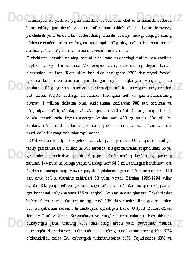 ta'minlaydi. Bu yilda ko’pgina urinishlar  bo’ldi, ba'zi  chet  el  firmalarida vodorod
bilan   ishlaydigan   donaboy   avtomobillar   ham   ishlab   chiqdi.   Lekin   kimyoviy
parchalash   yo’li   bilan   erkin   vodorodning   olinishi   boshqa   turdagi   yoqilg’ilarning
o’zlashtirishidan   ko’ra   anchagina   serxarajat   bo’lganligi   uchun   bu   ishni   sanoat
asosida yo’lga qo’yish muammosi o’z yechimini kutmoqda.
O’zbekiston   respublikasining   zamini   juda   katta   miqdordagi   turli-tuman   qazilma
boyliklarga   ega.   Bu   zaminda   Mendeleyev   davriy   sistemasining   deyarli   barcha
elementlari   topilgan.   Respublika   hududida   hozirgacha   2700   dan   ziyod   foydali
qazilma   konlari   va   ular   namoyon   bo’lgan   joylar   aniqlangan.   Aniqlangan   bu
konlarda 100 ga yaqin xom ashyo turlari mavjud bo’lib, ularning umumiy miqdori
3,3   trillion   AQSH   dollarga   baholanadi.   Fakatgina   neft   va   gaz   zahiralarining
qiymati   1   trillion   dollarga   teng.   Aniqlangan   konlardan   900   tasi   topilgan   va
o’rganilgan   bo’lib,   ulardagi   zahiralar   qiymati   970   mlrd.   dollarga   teng.   Hozirgi
kunda   respublikada   foydalanayotgan   konlar   soni   400   ga   yaqin.   Har   yili   bu
konlardan   5,5   mlrd.   dollarlik   qazilma   boyliklar   olinmoqda   va   qo’shimcha   6-7
mlrd. dollarlik yangi zahiralar topilmoqda.
    O’zbekiston   yoqilg’i-energetika   zahiralariga   boy   o’lka.   Unda   qidirib   topilgan
tabiiy gaz zahiralari 2 trillion m. kub atrofida. Bu gaz zahiralari respublikani 35 yil
gaz   bilan   ta'minlashga   yetadi.   Faqatgina   Ko’kdumaloq   konlaridagi   gazning
zahirasi 144 mlrd m. kubga yaqin, ulardagi neft 54,2 mln tonnagaz kondensati esa
67,4 mln. tonnaga teng. Hozirgi paytda foydalanayotgan neft konlarining soni 160
dan   ortiq   bo’lib,   ularning   zahiralari   30   yilga   yetadi.   Birgina   1985-1994   yillar
ichida 38 ta yangi neft va gaz koni ishga tushirildi. Bulardan tashqari neft, gaz va
gaz kondesati bo’yicha yana 155 ta istiqbolli konlar ham aniqlangan. Tekshirishlar
ko’rsatishicha respublika zaminining qariyb 60% da yer osti neft va gaz qatlamlari
bor. Bu qatlamlar asosan 5 ta mintaqada joylashgan. Bular: Ustyurt, Buxoro-Xiva,
Janubiy-G’arbiy   Xisor,   Surxandaryo   va   Farg’ona   mintaqalaridir.   Respublikada
olinayotgan   jami   neftning   90%   dan   ortigi   arzon   ya'ni   favvoralar   usulida
olinmoqda. Hozircha respublika hududida aniqlangan neft zahiralarining fakat 32%
o’zlashtirildi,   xolos.   Bu   ko’rsatgich   turkmanistonda   61%,   Tojikistonda   60%   va
