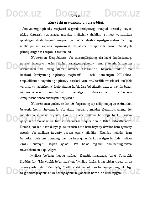 Kirish.
Kurs ishi mavzusining dolzarbligi.
  Jamiyatning   iqtisodiy   negizlari   deganda,jamiyatdagi   mavjud   iqtisodiy   hayot,
ishlab   chiqarish   vositalariga   nisbatan   mulkchilik   shakllari,   ijtimoiy   yo’nalishga
qaratilgan ishlab chiqarish maqsadi, jamiyatda ishlab chiqarilgan mahsulotlarning
adolat   prinsipi   asosida   taqsimlanish,   xo’jalikni   boshqarishda   bozor   iqtisodiyoti
prinsiplariga   asoslanganlik   tushuniladi. 
O’zbekiston   Respublikasi   o’z   mustaqilligining   dastlabki   kunlaridanoq,
jamiyat   taraqqiyoti   uchun   muhim   sanalgan   iqtisodiy   ijtimoiy   sohalarda   muhim
o’zgarishlar   va   yangiliklarni   nazariy   asoslantirib   hayotga   tadbiq   eta
boshladi."Jamiyatning   iqtisodiy   negizlari"   –   deb,   nomlangan   XII-bobda,
respublikamiz   hayotining   iqtisodiy   asoslari   ya'ni   mulkchilik   masalalari,   xo’jalik
yuritish   va   tadbirkorlik   faoliyatining   kafolatlari   belgilanib,   hozirgi   paytda   bozor
munosabatlarini   rivojlantirish   amalga   oshirilayotgan   islohotlarni
chuqurlashtirishda ahamiyati beqiyosdir.
O’zbekistonda yashovchi har bir fuqaroning iqtisodiy huquq va erkinliklari
bevosita   konstitutsiyamizda   o’z   aksini   topgan.   Jumladan   Konstitutsiyaning   36-
moddasida   shunday   deyiladi,   Har   bir   shaxs   mulkdor   bo’lishga   haqli.   Bankka
qo’yilgan   omonatlar   sir   tutilishi   va   meros   huquqi   qonun   Bilan   kafolatlanadi”.
Demak, har bir inson dunyoga kelmasdan turib ham hayotiy davrida ham qonuniy
asosda   o’z   mulkiga   ixiyoriy   asosda   egalik   qiladilar.   Shunday   holatlar   ham
bo’ladiki,   bola   ona   qornidagi   davrida   ham   qonunda   ko’rsatilgan   tartibda   mulkka
egalik   huquqini   saqlab   qoladi.   Bu   holat   tegishli   qonunchiligimizda
mustahkamlanib qo’yilgan. 
Mulkka   bo’lgan   huquq   nafaqat   Konstitutsiyamizda,   balki   Fuqarolik
Kodeksida 1
,   "Mulkchilik   to’g’risida" 2
gi,   "Mulkni   davlat   tasarrufidan   chiqarish   va
xususiylashtirish to’g’risida"gi "Tadbirkorlik va tadbirkorlik faoliyatining erkinligi
to’g’risida"gi qonunlar va boshqa qonun hujjatlarida ham o’z aksini topgan.