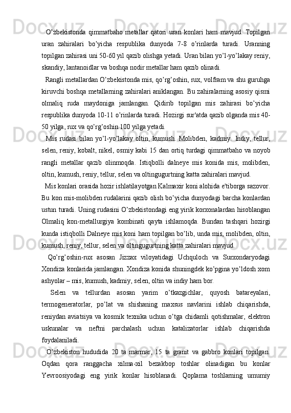 O’zbekistonda   qimmatbaho   metallar   qatori   uran   konlari   ham   mavjud.   Topilgan
uran   zahiralari   bo’yicha   respublika   dunyoda   7-8   o’rinlarda   turadi.   Uranning
topilgan zahirasi uni 50-60 yil qazib olishga yetadi. Uran bilan yo’l-yo’lakay reniy,
skandiy, lantanoidlar va boshqa nodir metallar ham qazib olinadi.
    Rangli metallardan O’zbekistonda mis, qo’rg’oshin, rux, volfram va shu guruhga
kiruvchi boshqa metallarning zahiralari aniklangan. Bu zahiralarning asosiy qismi
olmaliq   ruda   maydoniga   jamlangan.   Qidirib   topilgan   mis   zahirasi   bo’yicha
respublika dunyoda 10-11 o’rinlarda turadi. Hozirgi sur'atda qazib olganda mis 40-
50 yilga, rux va qo’rg’oshin 100 yilga yetadi.
    Mis   rudasi   bilan   yo’l-yo’lakay   oltin,   kumush.   Molibden,   kadmiy.   Indiy,   tellur,
selen, reniy, kobalt, nikel, osmiy kabi 15 dan ortiq turdagi qimmatbaho va noyob
rangli   metallar   qazib   olinmoqda.   Istiqbolli   dalneye   mis   konida   mis,   molibden,
oltin, kumush, reniy, tellur, selen va oltingugurtning katta zahiralari mavjud.
    Mis konlari orasida hozir ishlatilayotgan Kalmaxir koni alohida e'tiborga sazovor.
Bu kon mis-molibden rudalarini qazib olish bo’yicha dunyodagi barcha konlardan
ustun turadi. Uning rudasini O’zbekistondagi eng yirik korxonalardan hisoblangan
Olmaliq   kon-metallurgiya   kombinati   qayta   ishlamoqda.   Bundan   tashqari   hozirgi
kunda istiqbolli Dalneye mis koni ham topilgan bo’lib, unda mis, molibden, oltin,
kumush, reniy, tellur, selen va oltingugurtning katta zahiralari mavjud.
    Qo’rg’oshin-rux   asosan   Jizzax   viloyatidagi   Uchquloch   va   Surxondaryodagi
Xondiza konlarida jamlangan. Xondiza konida shuningdek ko’pgina yo’ldosh xom
ashyolar – mis, kumush, kadmiy, selen, oltin va indiy ham bor.
    Selen   va   tellurdan   asosan   yarim   o’tkazgichlar,   quyosh   batareyalari,
termogeneratorlar,   po’lat   va   shishaning   maxsus   navlarini   ishlab   chiqarishda,
reniydan   aviatsiya   va   kosmik   texnika   uchun   o’tga   chidamli   qotishmalar,   elektron
uskunalar   va   neftni   parchalash   uchun   katalizatorlar   ishlab   chiqarishda
foydalaniladi.
    O’zbekiston   hududida   20   ta   marmar,   15   ta   granit   va   gabbro   konlari   topilgan.
Oqdan   qora   ranggacha   xilma-xil   bezakbop   toshlar   olinadigan   bu   konlar
Yevroosiyodagi   eng   yirik   konlar   hisoblanadi.   Qoplama   toshlarning   umumiy