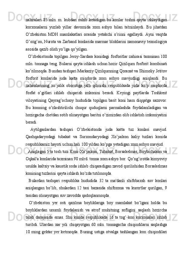 zahiralari   85   mln.   m.   kubdan   oshib   ketadigan   bu   konlar   toshni   qayta   ishlaydigan
korxonalarni   yuzlab   yillar   davomida   xom   ashyo   bilan   ta'minlaydi.   Bu   jihatdan
O’zbekiston   MDH   mamlakatlari   orasida   yetakchi   o’rinni   egallaydi.   Ayni   vaqtda
G’ozg’on, Nurota va Zarband konlarida marmar bloklarini zamonaviy texnologiya
asosida qazib olish yo’lga qo’yilgan.
    O’zbekistonda topilgan Jeroy-Sardara konidagi fosforitlar zahirasi taxminan 100
mln. tonnaga teng. Bularni qayta ishlash uchun hozir Qizilqum fosforit kombinati
ko’rilmoqda. Bundan tashqari Markaziy Qizilqumning Qoraxat va Shimoliy Jetitov
fosforit   konlarida   juda   katta   miqdorda   xom   ashyo   mavjudligi   aniqlandi.   Bu
zahiralarining   xo’jalik   oborotiga   jalb   qilinishi   respublikada   juda   ko’p   miqdorda
fosfat   o’gitlari   ishlab   chiqarish   imkonini   beradi.   Keyingi   paytlarda   Toshkent
viloyatining   Qayrag’ochsoy   hududida   topilgan   barit   koni   ham   diqqatga   sazovor.
Bu   konning   o’zlashtirilishi   chuqur   quduqlarni   parmalashda   foydalaniladigan   va
hozirgacha chetdan sotib olinayotgan baritni o’zimizdan olib ishlatish imkoniyatini
beradi.
    Aytilganlardan   tashqari   O’zbekistonda   juda   katta   tuz   konlari   mavjud.
Qashqadaryodagi   tubakat   va   Surxondaryodagi   Xo’jaikon   kaliy   tuzlari   konida
respublikamiz hayoti uchun hali 100 yildan ko’pga yetadigan xom ashyo mavjud.
    Aniqlagan 5 ta tosh tuzi Koni-Xo’jaikon, Tubakat, Borsakelmas, Boybichakon va
Oqkal'a konlarida taxminan 90 mlrd. tonna xom ashyo bor. Qo’ng’irotda kimyoviy
usulda kaltsiy va kaustik soda ishlab chiqaradigan zavod qurilishidan Borsakelmas
konining tuzlarini qayta ishlash ko’zda tutilmoqda.
    Bulardan   tashqari   respublika   hududida   32   ta   ma'danli   shifobaxsh   suv   konlari
aniqlangan   bo’lib,   shulardan   12   tasi   bazasida   shifoxona   va   kurortlar   qurilgan,   9
tasidan olinayotgan suv zavodda qadoqlanmoqda.
    O’zbekiston   yer   osti   qazilma   boyliklariga   boy   mamlakat   bo’lgani   holda   bu
boyliklardan   unumli   foydalanish   va   atrof   muhitning   sofligini   saqlash   hozircha
talab   darajasida   emas.   Shu   kunda   respublikada   16   ta   tog’-kon   korxonalari   ishlab
turibdi.   Ulardan   xar   yili   chiqayotgan   60   mln.   tonnagacha   chiqindilarni   saqlashga
10   ming   gektar   yer   ketmoqda.   Buning   ustiga   otvalga   tashlangan   kon   chiqindilari
