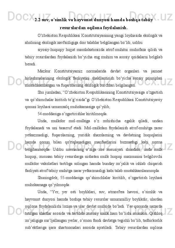 2.2 suv, o’simlik va hayvonot dunyosi hamda boshqa tabiiy
resurslardan oqilona foydalanish.
O’zbekiston Respublikasi Konstitutsiyasining yangi loyihasida ekologik va
aholining ekologik xavfsizligiga doir talablar belgilangan bo’lib, ushbu
siyosiy-huquqiy   hujjat   mamlakatimizda   atrof-muhitni   muhofaza   qilish   va
tabiiy resurslardan foydalanish  bo’yicha eng muhim va asosiy  qoidalarni belgilab
beradi.
Mazkur   Konstitutsiyamiz   normalarida   davlat   organlari   va   jamoat
birlashmalarining   ekologik   faoliyatini   shakllantirish   bo’yicha   asosiy   prinsiplari
mustahkamlangan va fuqarolarning ekologik burchlari belgilangan.
Shu jumladan, “O’zbekiston Respublikasining Konstitutsiyasiga o’zgartish
va qo’shimchalar kiritish to’g’risida”gi O’zbekiston Respublikasi Konstitutsiyaviy
qonuni loyihasi umumxalq muhokamasiga qo’yilib,
54-moddasiga o’zgartirishlar kiritilmoqda.
Unda,   mulkdor   mol-mulkiga   o’z   xohishicha   egalik   qiladi,   undan
foydalanadi   va   uni   tasarruf   etadi.   Mol-mulkdan   foydalanish   atrof-muhitga   zarar
yetkazmasligi,   fuqarolarning,   yuridik   shaxslarning   va   davlatning   huquqlarini
hamda   qonun   bilan   qo’riqlanadigan   manfaatlarini   buzmasligi   kabi   norma
belgilanmoqda.   Ushbu   normaning   o’ziga   xos   xususiyati   shundaki,   unda   mulk
huquqi,   xususan   tabiiy   resurslarga   nisbatan   mulk   huquqi   mazmunini   belgilovchi
mulkdor   vakolatlari   tartibga   solingan   hamda   bunday   xo’jalik   va   ishlab   chiqarish
faoliyati atrof tabiiy muhitga zarar yetkazmasligi kabi talab mustahkamlanmoqda.
Shuningdek,   55-moddasiga   qo’shimchlalar   kiritilib,   o’zgartirish   loyihasi
muhokamaga qo’yilmoqda.
Unda,   “Yer,   yer   osti   boyliklari,   suv,   atmosfera   havosi,   o’simlik   va
hayvonot   dunyosi   hamda   boshqa   tabiiy   resurslar   umummilliy   boylikdir,   ulardan
oqilona foydalanilishi lozim va ular davlat mulkida bo’ladi. Yer qonunda nazarda
tutilgan   shartlar   asosida   va   tartibda   xususiy   mulk   ham   bo’lishi   mumkin.   Qishloq
xo’jaligiga mo’ljallangan yerlar, o’rmon fondi davlatga tegishli bo’lib, tadbirkorlik
sub’ektlariga   ijara   shartnomalari   asosida   ajratiladi.   Tabiiy   resurslardan   oqilona