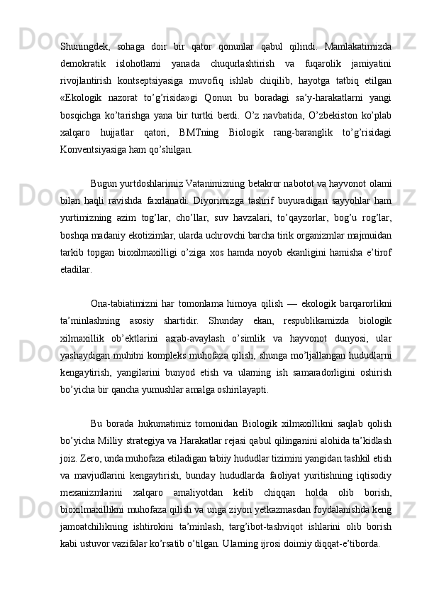 Shuningdek,   sohaga   doir   bir   qator   qonunlar   qabul   qilindi.   Mamlakatimizda
demokratik   islohotlarni   yanada   chuqurlashtirish   va   fuqarolik   jamiyatini
rivojlantirish   kontseptsiyasiga   muvofiq   ishlab   chiqilib,   hayotga   tatbiq   etilgan
«Ekologik   nazorat   to’g’risida»gi   Qonun   bu   boradagi   sa’y-harakatlarni   yangi
bosqichga   ko’tarishga   yana   bir   turtki   berdi.   O’z   navbatida,   O’zbekiston   ko’plab
xalqaro   hujjatlar   qatori,   BMTning   Biologik   rang-baranglik   to’g’risidagi
Konventsiyasiga ham qo’shilgan.
Bugun yurtdoshlarimiz Vatanimizning betakror nabotot va hayvonot olami
bilan   haqli   ravishda   faxrlanadi.   Diyorimizga   tashrif   buyuradigan   sayyohlar   ham
yurtimizning   azim   tog’lar,   cho’llar,   suv   havzalari,   to’qayzorlar,   bog’u   rog’lar,
boshqa madaniy ekotizimlar, ularda uchrovchi barcha tirik organizmlar majmuidan
tarkib   topgan   bioxilmaxilligi   o’ziga   xos   hamda   noyob   ekanligini   hamisha   e’tirof
etadilar.
Ona-tabiatimizni   har   tomonlama   himoya   qilish   —   ekologik   barqarorlikni
ta’minlashning   asosiy   shartidir.   Shunday   ekan,   respublikamizda   biologik
xilmaxillik   ob’ektlarini   asrab-avaylash   o’simlik   va   hayvonot   dunyosi,   ular
yashaydigan muhitni kompleks muhofaza qilish, shunga mo’ljallangan hududlarni
kengaytirish,   yangilarini   bunyod   etish   va   ularning   ish   samaradorligini   oshirish
bo’yicha bir qancha yumushlar amalga oshirilayapti.
Bu   borada   hukumatimiz   tomonidan   Biologik   xilmaxillikni   saqlab   qolish
bo’yicha Milliy strategiya va Harakatlar rejasi qabul qilinganini alohida ta’kidlash
joiz. Zero, unda muhofaza etiladigan tabiiy hududlar tizimini yangidan tashkil etish
va   mavjudlarini   kengaytirish,   bunday   hududlarda   faoliyat   yuritishning   iqtisodiy
mexanizmlarini   xalqaro   amaliyotdan   kelib   chiqqan   holda   olib   borish,
bioxilmaxillikni muhofaza qilish va unga ziyon yetkazmasdan foydalanishda keng
jamoatchilikning   ishtirokini   ta’minlash,   targ’ibot-tashviqot   ishlarini   olib   borish
kabi ustuvor vazifalar ko’rsatib o’tilgan. Ularning ijrosi doimiy diqqat-e’tiborda.